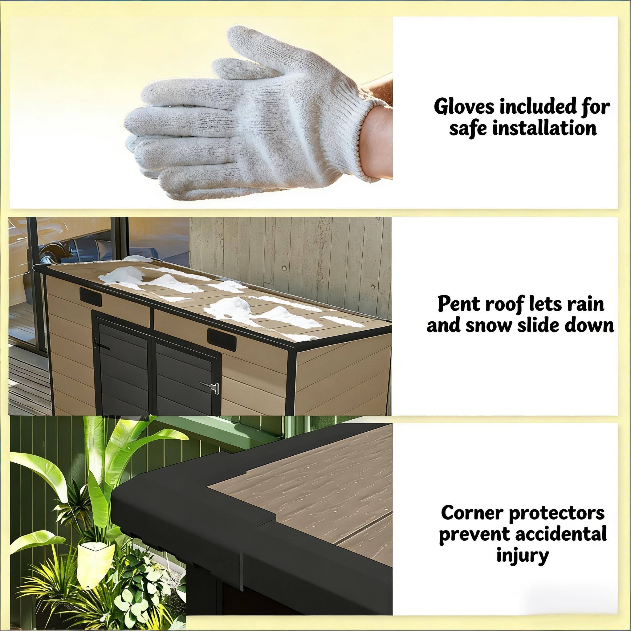 Gloves included for safe installation  
Pent roof lets rain and snow slide down  
Corner protectors prevent accidental injury