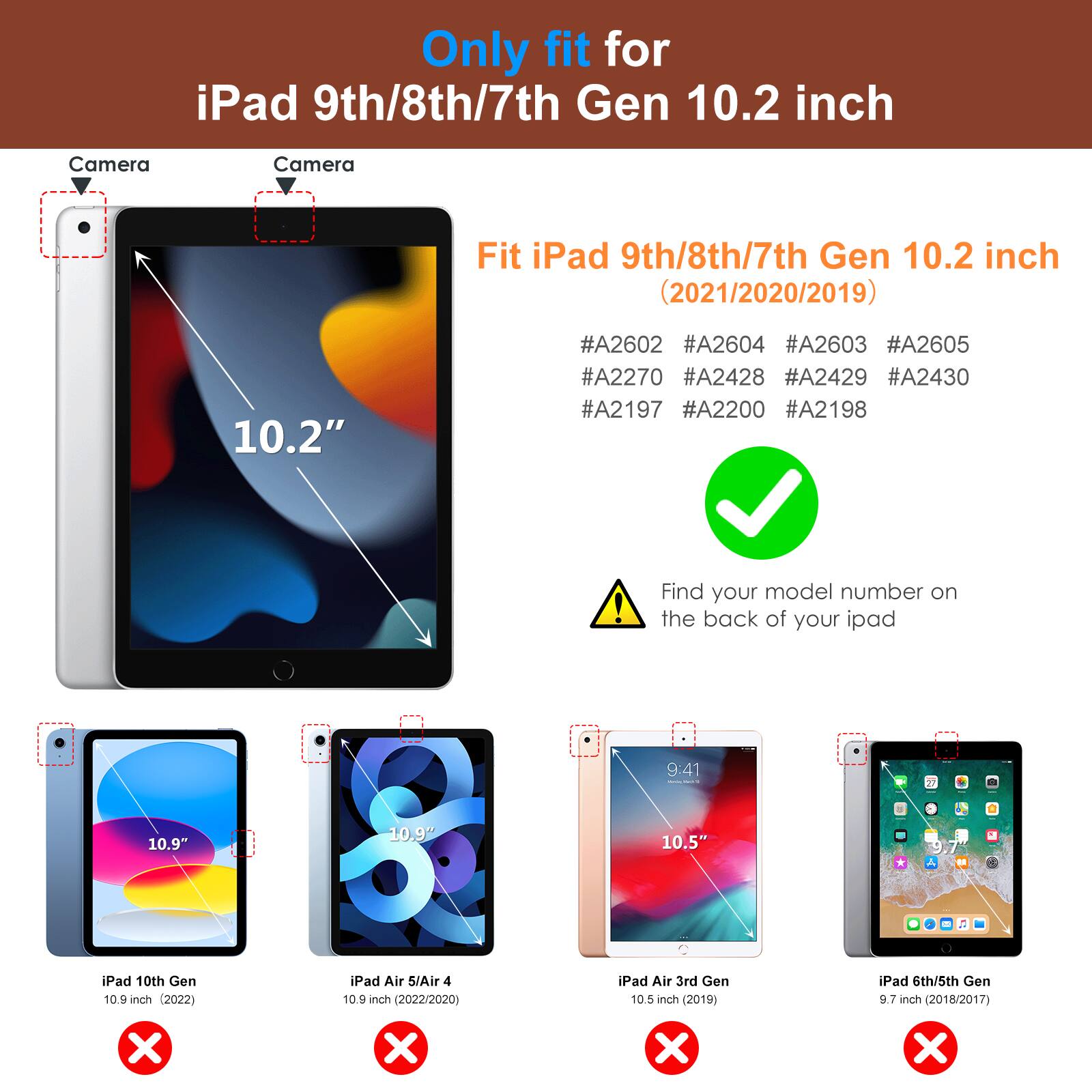 Only fit for iPad 9th/8th/7th Gen 10.2 inch

Fit iPad 9th/8th/7th Gen 10.2 inch (2021/2020/2019)

#A2602 #A2604 #A2603 #A2605 #A2270 #A2428 #A2429 #A2430 #A2197 #A2200 #A2198

Find your model number on the back of your iPad

- iPad 10th Gen 10.9 inch (2022)
- iPad Air 5/Air 4 10.9 inch (2022/2020)
- iPad Air 3rd Gen 10.5 inch (2019)
- iPad 6th/5th Gen 9.7 inch (2018/2017)