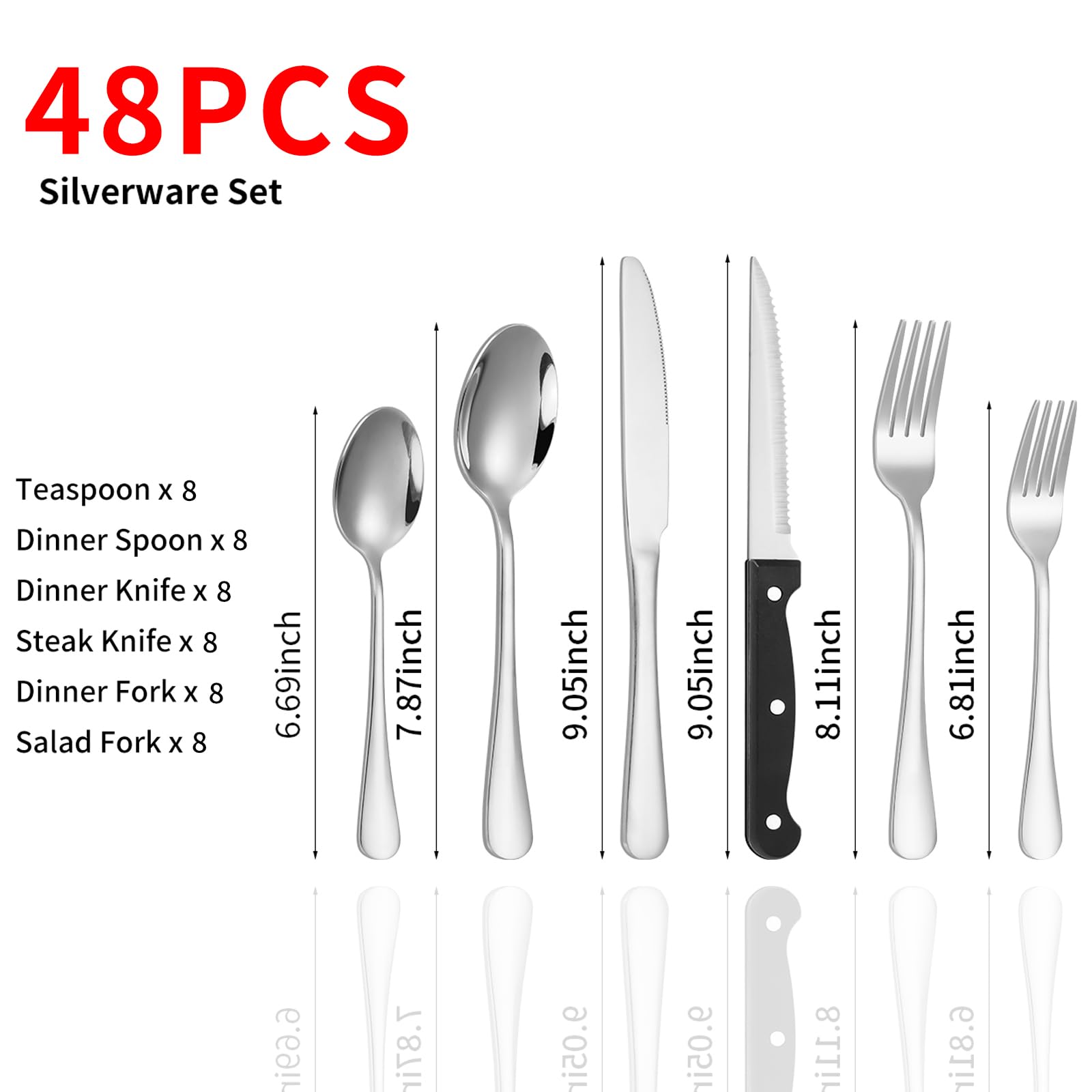 48PCS Silverware Set

Teaspoon x 8  
Dinner Spoon x 8  
Dinner Knife x 8  
Steak Knife x 8  
Dinner Fork x 8  
Salad Fork x 8  

6.69inch  
7.87inch  
9.05inch  
9.05inch  
8.11inch  
6.81inch