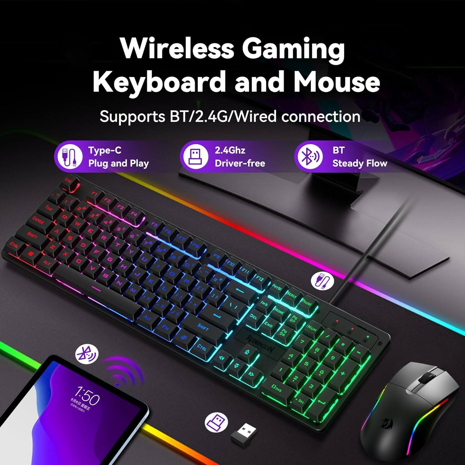 Wireless Gaming Keyboard and Mouse  
Supports BT/2.4G/Wired connection  

- Type-C  
- 2.4Ghz  
- BT  
- Plug and Play  
- Driver-free  
- Steady Flow  

F1 F2 F3 F4 F5 F6 F7 F8 F9 F10 F11 F12  
Q W E R T Y U I O P  
A S D F G H J K L  
Z X C V B N M  
1 2 3 4 5 6 7 8 9 0  
Shift Ctrl Alt Spacebar  
End Home Page Up Page Down  
Insert Delete  
Redragon  
1:50