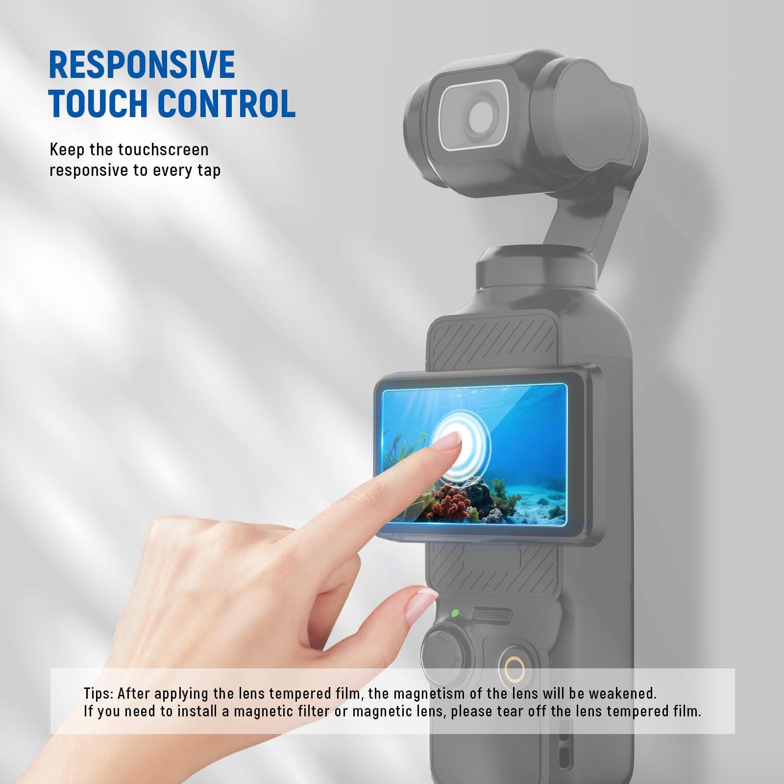 RESPONSIVE TOUCH CONTROL  
Keep the touchscreen responsive to every tap  

Tips: After applying the lens tempered film, the magnetism of the lens will be weakened. If you need to install a magnetic filter or magnetic lens, please tear off the lens tempered film.