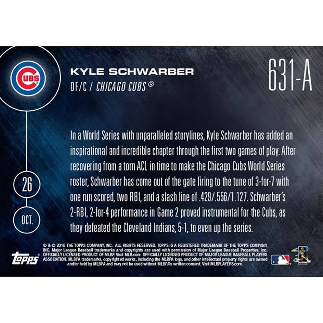 **UBS**  
**KYLE SCHWARBER**  
**OF/C / CHICAGO CUBS**  
**631-A**  
**26 OCT.**

In a World Series with unparalleled storylines, Kyle Schwarber has added an inspirational and incredible chapter through the first two games of play. After recovering from a torn ACL in time to make the Chicago Cubs World Series roster, Schwarber has come out of the gate firing to the tune of 3-for-7 with one run scored, two RBI, and a slash line of .429/.556/1.127. Schwarber's 2-RBI, 2-for-4 performance in Game 2 proved instrumental for the Cubs, as they defeated the Cleveland Indians, 5-1, to even up the series.

© & ™ 2016 THE TOPPS COMPANY, INC. ALL RIGHTS RESERVED. TOPPS IS A REGISTERED TRADEMARK OF THE TOPPS COMPANY, INC. Major League Baseball trademarks and copyrights are used with permission of Major League Baseball Properties, Inc. OFFICIALLY LICENSED PRODUCT OF MLB. Visit MLB.com OFFICIALLY LICENSED PRODUCT OF MAJOR LEAGUE BASEBALL PLAYERS ASSOCIATION.