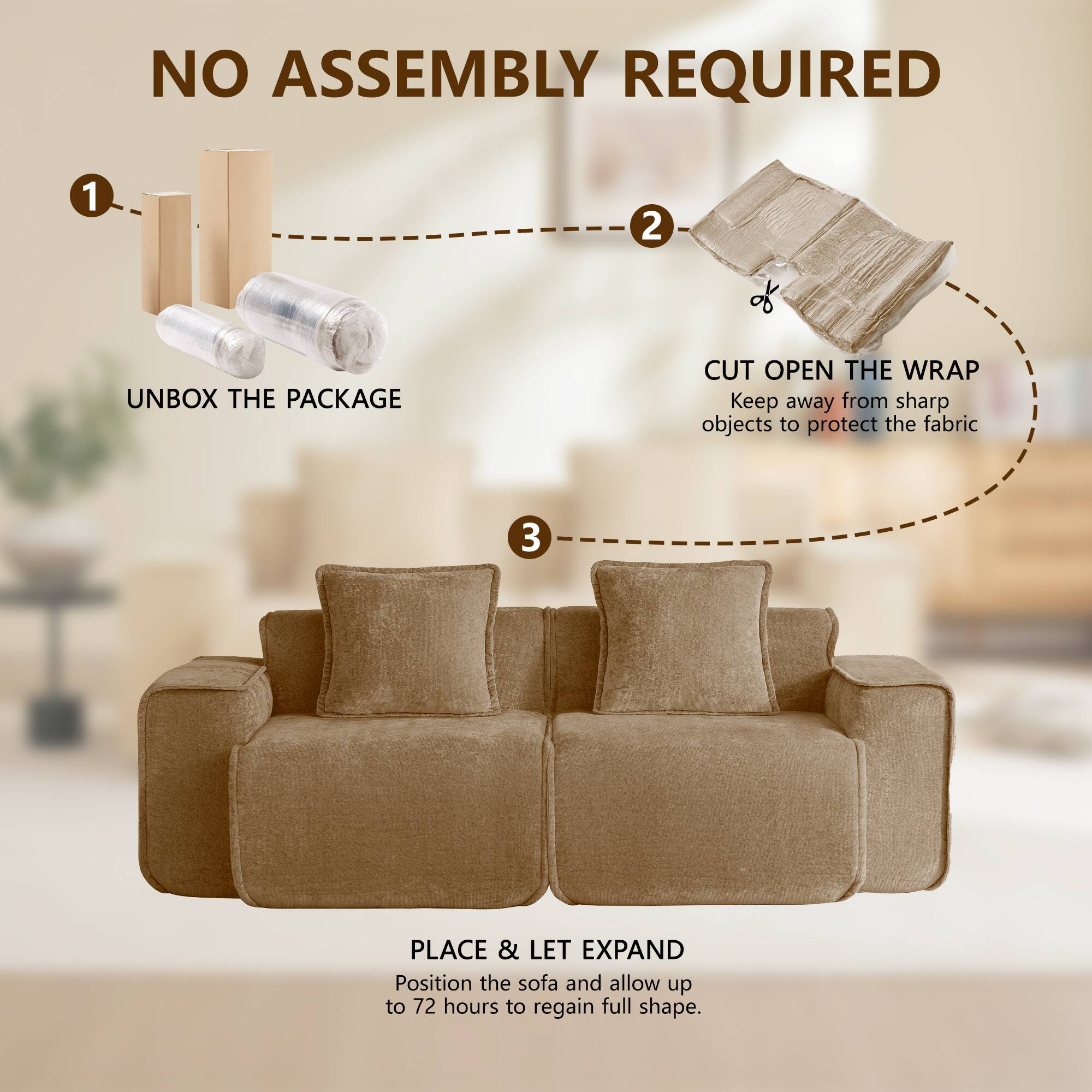 NO ASSEMBLY REQUIRED

1. UNBOX THE PACKAGE
2. CUT OPEN THE WRAP
   Keep away from sharp objects to protect the fabric
3. PLACE & LET EXPAND
   Position the sofa and allow up to 72 hours to regain full shape.