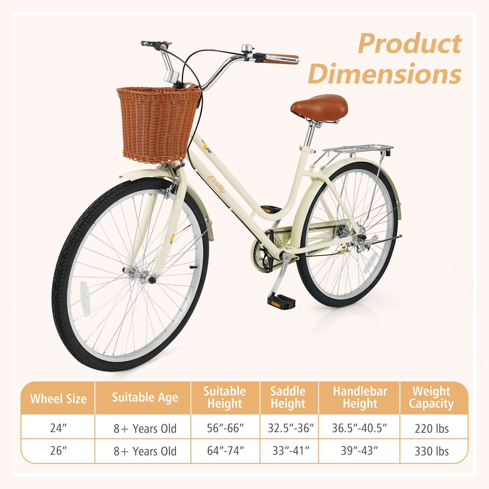 Product Dimensions

Wheel Size | Suitable Age | Suitable Height | Saddle Height | Handlebar Height | Weight Capacity
--- | --- | --- | --- | --- | ---
24" | 8+ Years Old | 56"-66" | 32.5"-36" | 36.5"-40.5" | 220 lbs
26" | 8+ Years Old | 64"-74" | 33"-41" | 39"-43" | 330 lbs