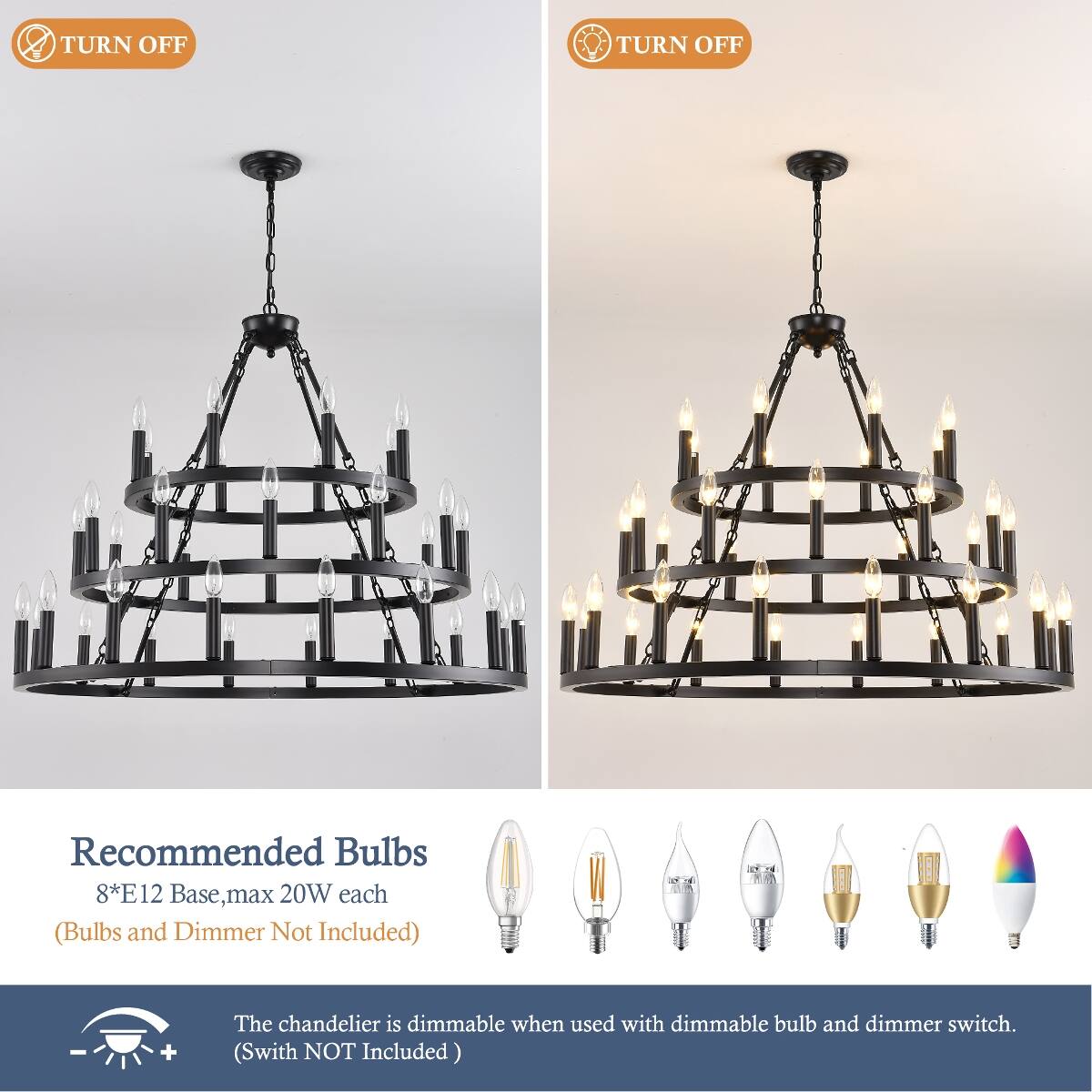 TURN OFF

Recommended Bulbs 8*E12 Base, max 20W each (Bulbs and Dimmer Not Included)

The chandelier is dimmable when used with dimmable bulb and dimmer switch. (Switch NOT Included)