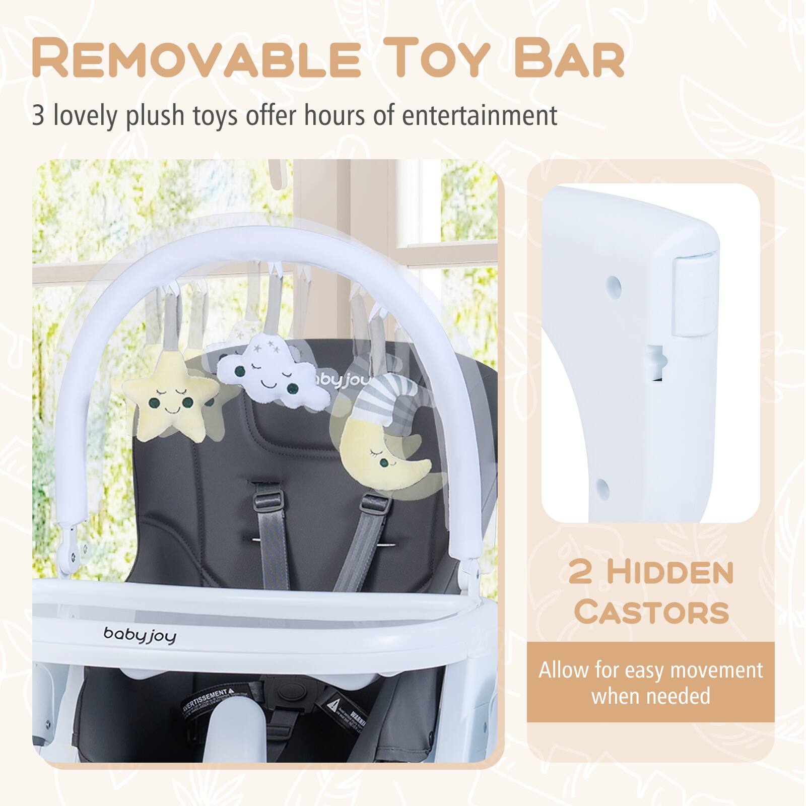 **REMOVABLE TOY BAR**  
3 lovely plush toys offer hours of entertainment  

**2 HIDDEN CASTORS**  
Allow for easy movement when needed