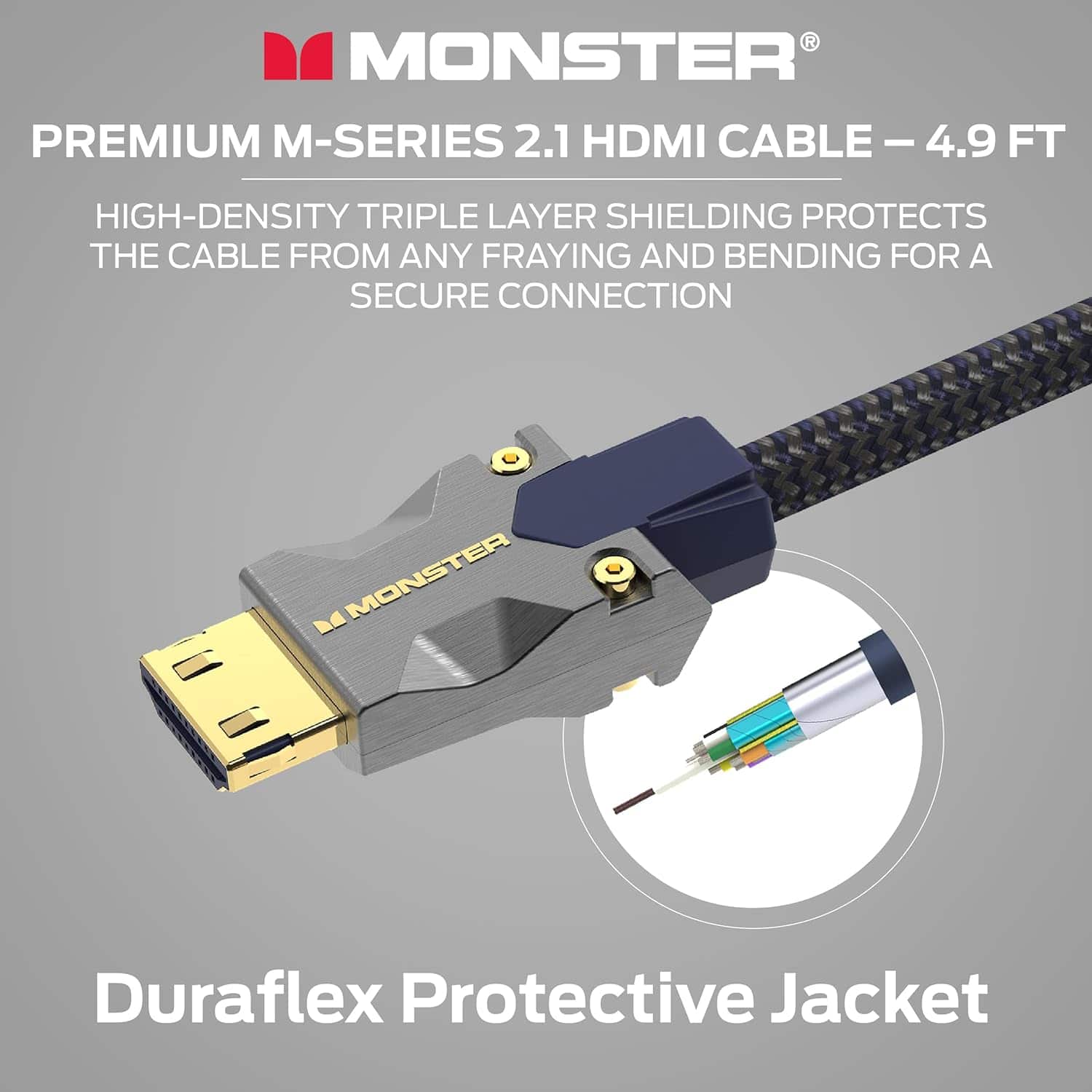 MONSTER PREMIUM M-SERIES 2.1 HDMI CABLE – 4.9 FT
HIGH-DENSITY TRIPLE LAYER SHIELDING PROTECTS THE CABLE FROM ANY FRAYING AND BENDING FOR A SECURE CONNECTION
MONSTER Duraflex Protective Jacket
