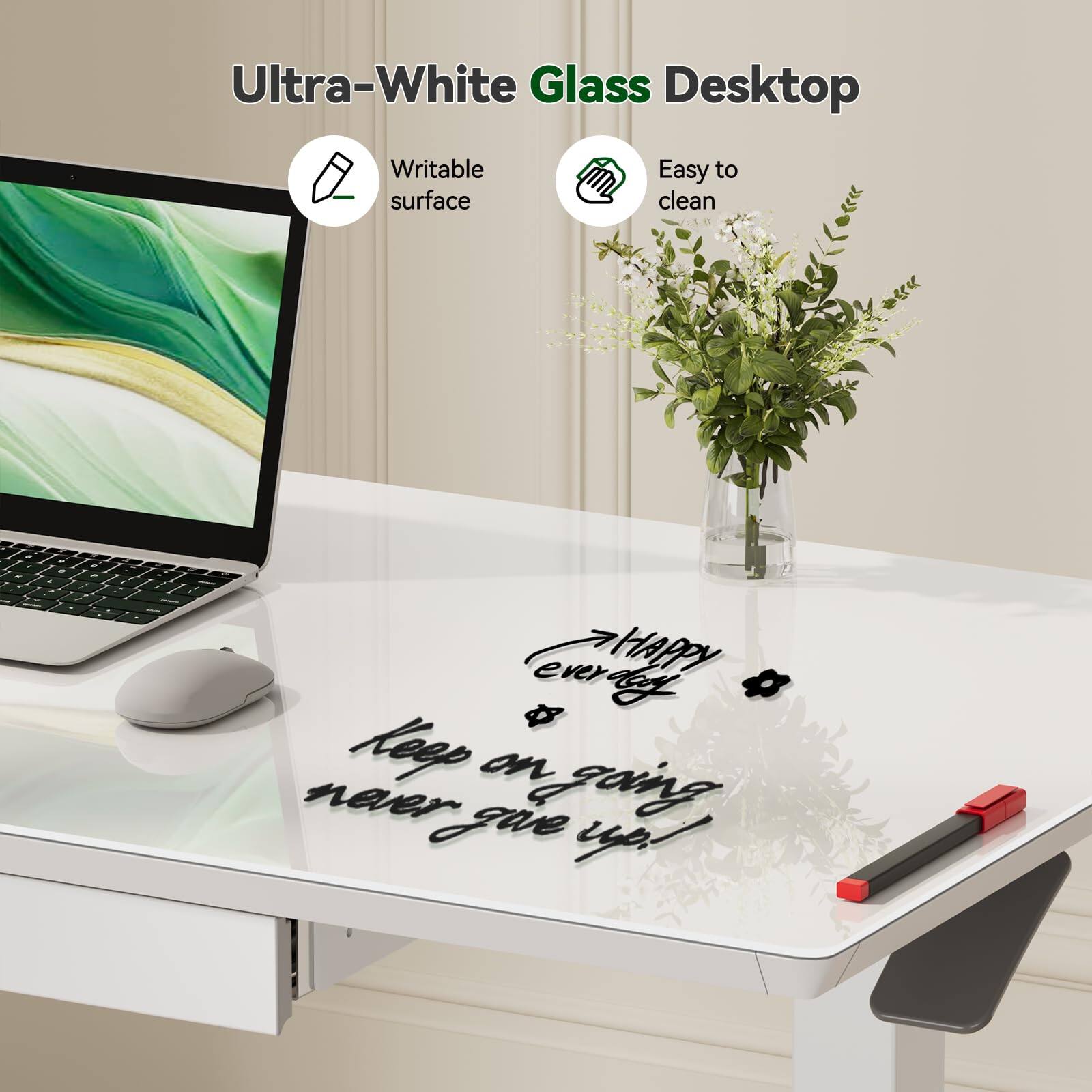 Ultra-White Glass Desktop

- Writable surface
- Easy to clean

Stay happy every day!

Keep on going never give up!