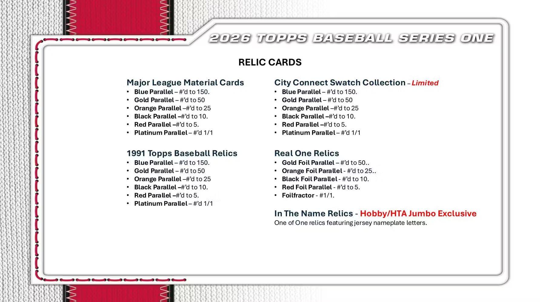2026 TOPPS BASEBALL SERIES ONE RELIC CARDS

**Major League Material Cards**
- Blue Parallel - #’d to 150
- Gold Parallel - #’d to 50
- Orange Parallel - #’d to 25
- Black Parallel - #’d to 10
- Red Parallel - #’d to 5
- Platinum Parallel - #’d 1/1

**City Connect Swatch Collection - Limited**
- Blue Parallel - #’d to 150
- Gold Parallel - #’d to 50
- Orange Parallel - #’d to 25
- Black Parallel - #’d to 10
- Red Parallel - #’d to 5
- Platinum Parallel - #’d 1/1

**1991 Topps Baseball Relics**
- Blue Parallel - #’d to 150
- Gold Parallel - #’d to 50
- Orange Parallel - #’d to 25
- Black Parallel - #’d to 10
- Red Parallel - #’d to 5
- Platinum Parallel - #’d 1/1