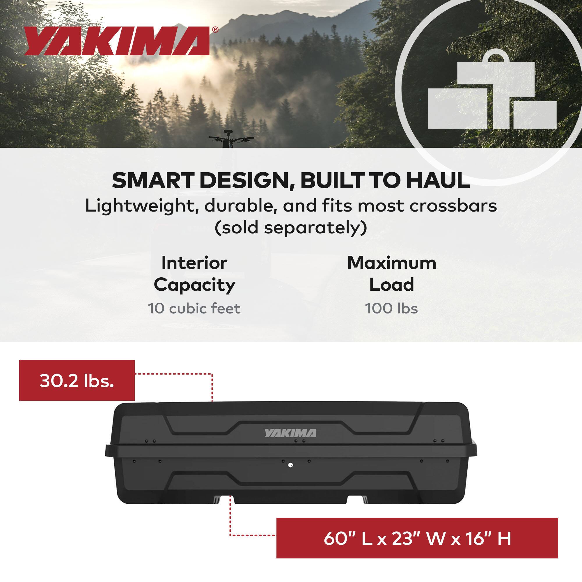 YAKIMA

SMART DESIGN, BUILT TO HAUL

Lightweight, durable, and fits most crossbars (sold separately)

Interior Capacity: 10 cubic feet

Maximum Load: 100 lbs

30.2 lbs.

60" L x 23" W x 16" H