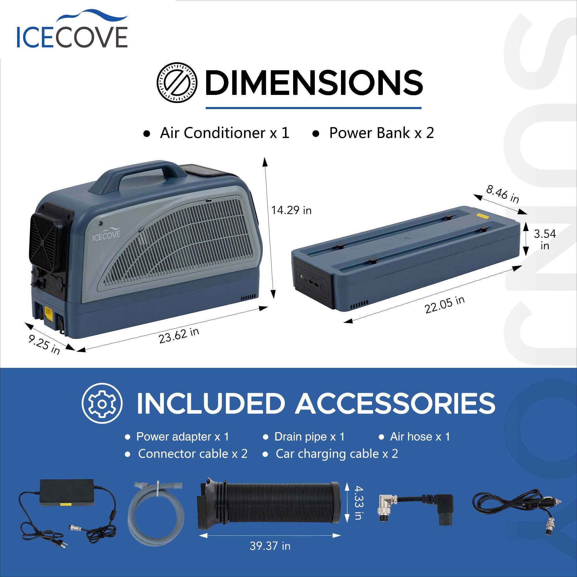 ICECOVE DIMENSIONS  
Air Conditioner x 1  
Power Bank x 2  
8.46 in x 14.29 in  
ICECOVE  
3.54 in x 9.25 in  

INCLUDED ACCESSORIES  
Power adapter x 1  
Connector cable x 2  
Drain pipe x 1  
Car charging cable x 2  
Air hose x 1  
4.33 in x 39.37 in