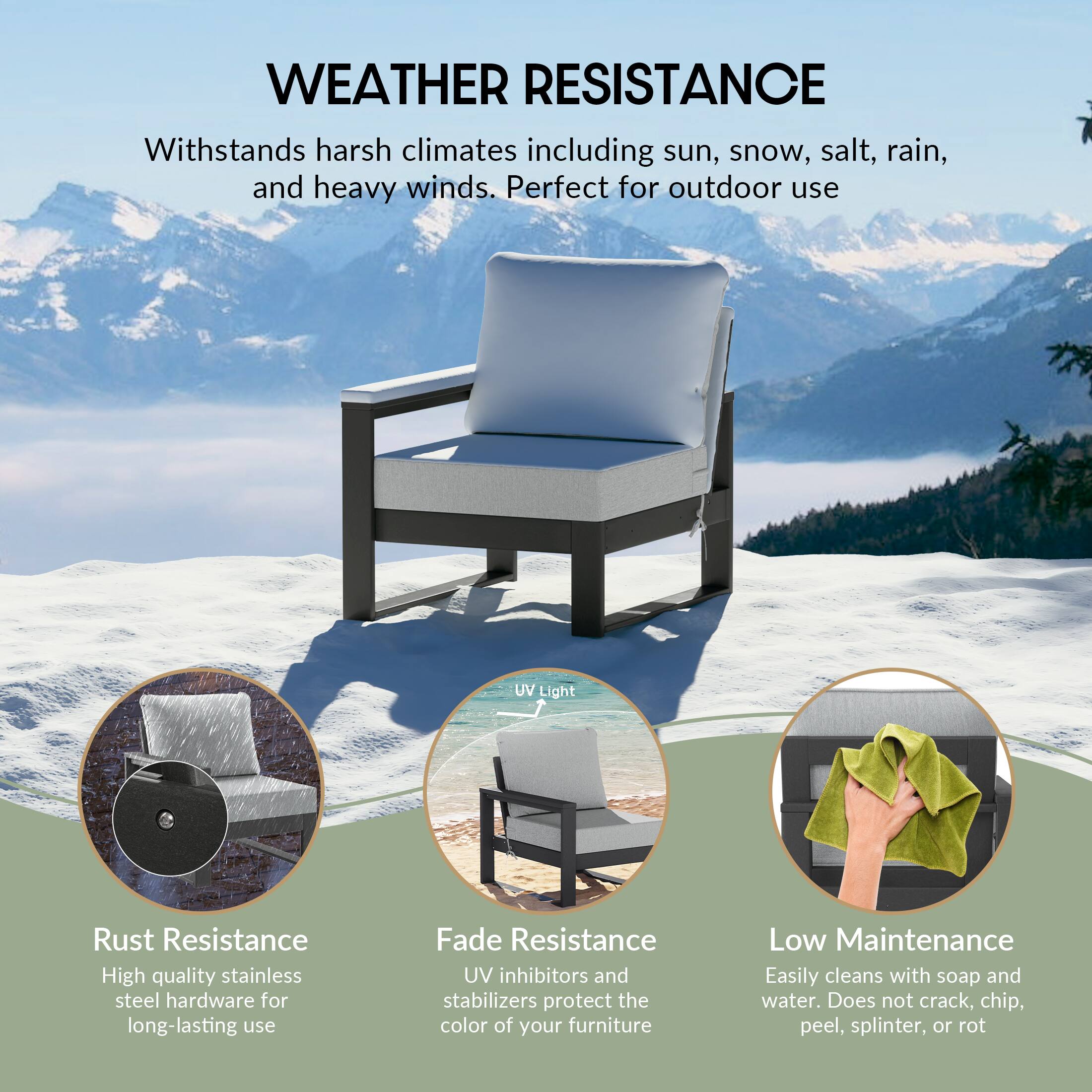 WEATHER RESISTANCE  
Withstands harsh climates including sun, snow, salt, rain, and heavy winds. Perfect for outdoor use

UV Light

Rust Resistance  
High quality stainless steel hardware for long-lasting use

Fade Resistance  
UV inhibitors and stabilizers protect the color of your furniture

Low Maintenance  
Easily cleans with soap and water. Does not crack, chip, peel, splinter, or rot