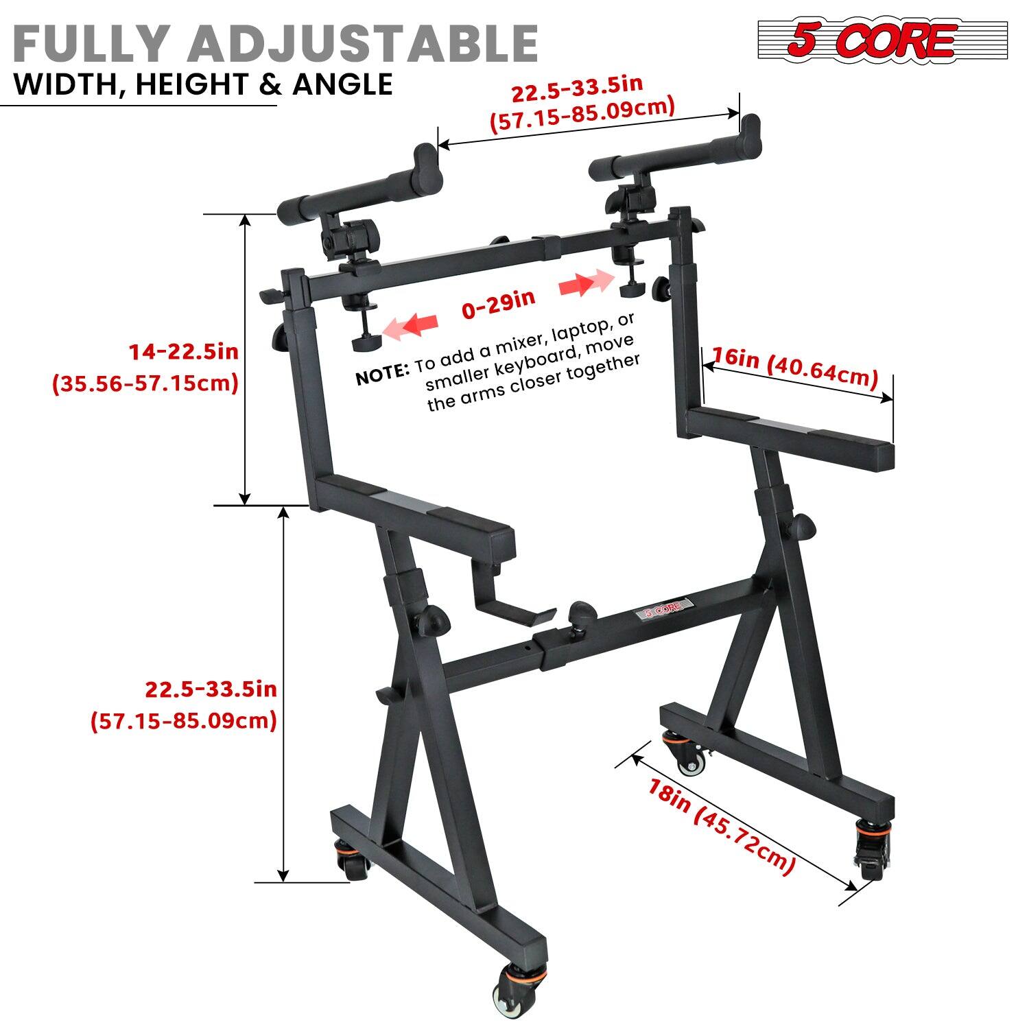 FULLY ADJUSTABLE  
WIDTH, HEIGHT & ANGLE  

14-22.5in (35.56-57.15cm)  
22.5-33.5in (57.15-85.09cm)  

0-29in  

16in (40.64cm)  

18in (45.72cm)  

NOTE: To add a smaller keyboard, laptop, or mixer, move the arms closer together  

5 CORE  

22.5-33.5in (57.15-85.09cm)