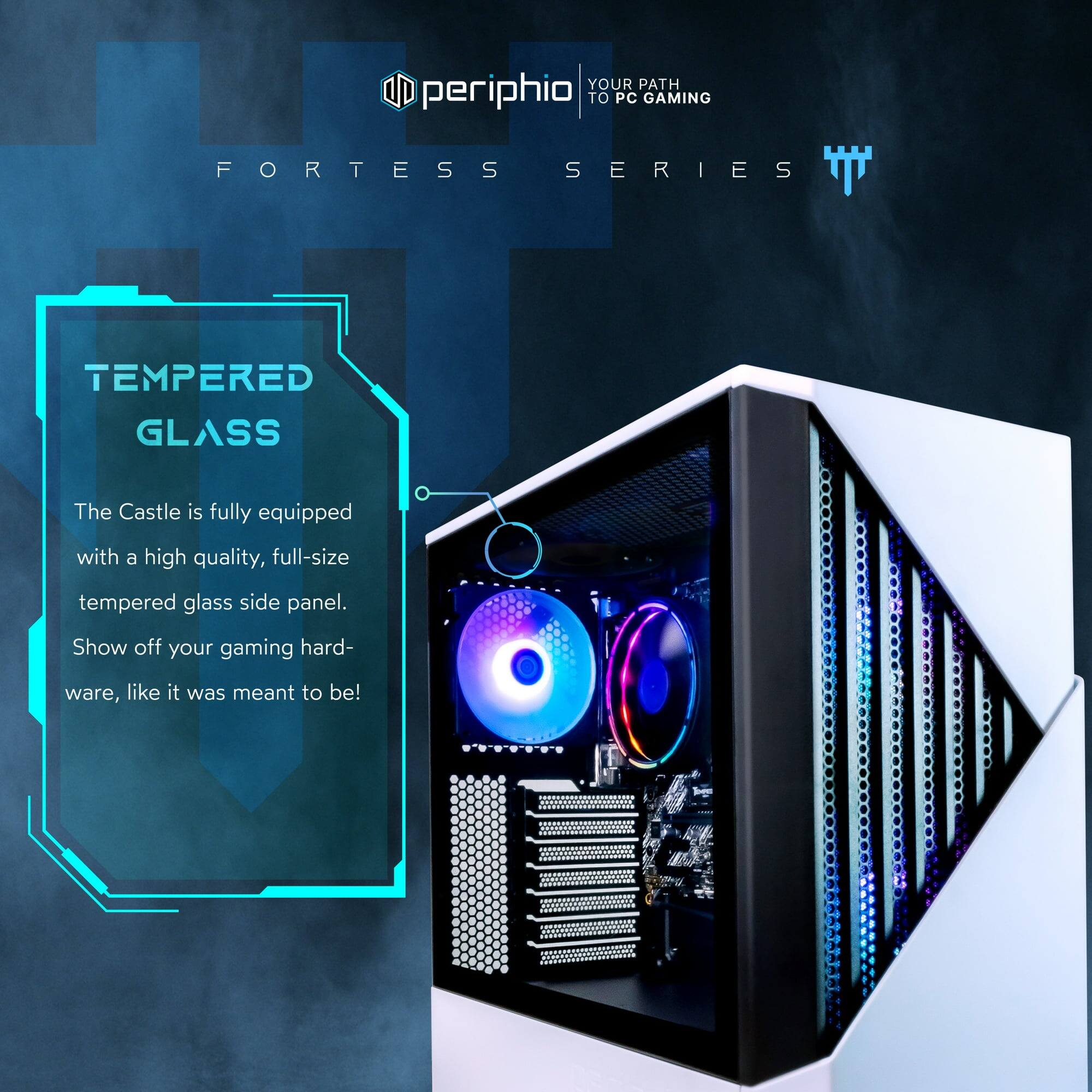 **Your Path to PC Gaming**

**Fortress Series**

**Tempered Glass**

The Castle is fully equipped with a high quality, full-size tempered glass side panel. Show off your gaming hardware, like it was meant to be!