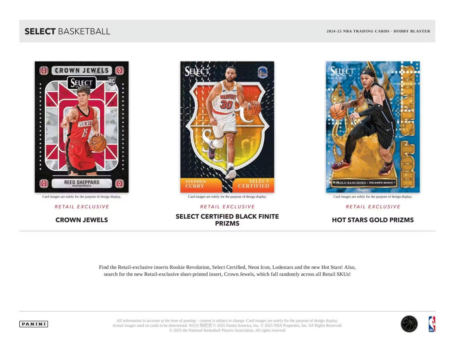 SELECT BASKETBALL

CROWN JEWELS  
REED SHEPPARD  
RETAIL EXCLUSIVE

SELECT CERTIFIED BLACK FINITE PRIZMS  
STEPHEN CURRY  
RETAIL EXCLUSIVE

HOT STARS GOLD PRIZMS  
PAOLO BANCHERO - ORLANDO MAGIC  
RETAIL EXCLUSIVE

Find the Retail-exclusive inserts Rookie Revolution, Select Certified, Neon Icon, Lodestars and the new Hot Stars! Also, search for the new Retail-exclusive short-printed insert, Crown Jewels, which fall randomly across all Retail SKUs!

All information is accurate at the time of posting – content is subject to change. Card images are solely for the purpose of design display. Actual images used on cards to be determined. © 2025 Panini America, Inc. © 2025 NBA Properties, Inc. © 2025 the National Basketball Players Association. All rights reserved.