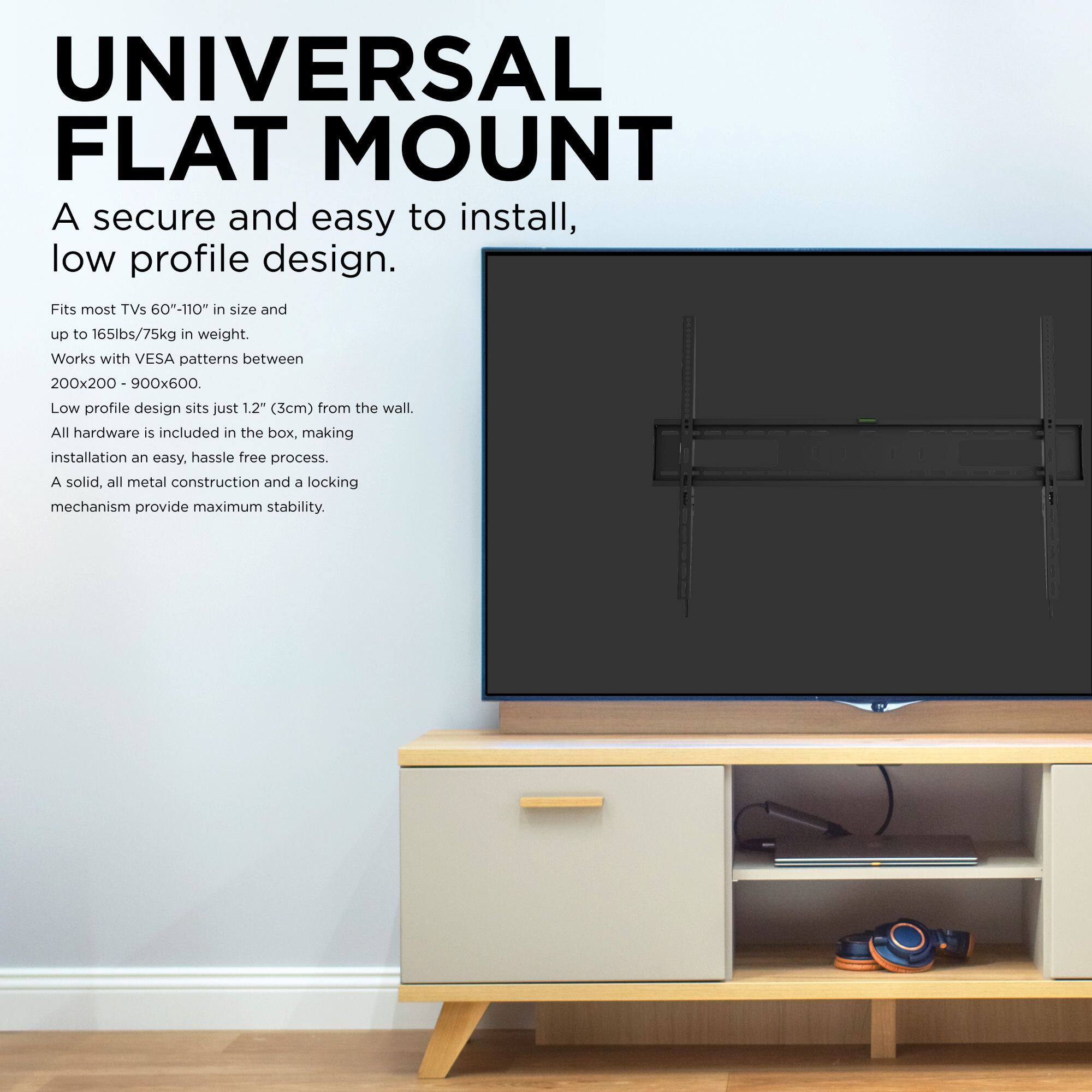UNIVERSAL FLAT MOUNT

A secure and easy to install, low profile design.

Fits most TVs 60"-110" in size and up to 165lbs/75kg in weight.

Works with VESA patterns between 200x200 - 900x600.

Low profile design sits just 1.2" (3cm) from the wall.

All hardware is included in the box, making installation an easy, hassle-free process.

A solid, all metal construction and a locking mechanism provide maximum stability.
