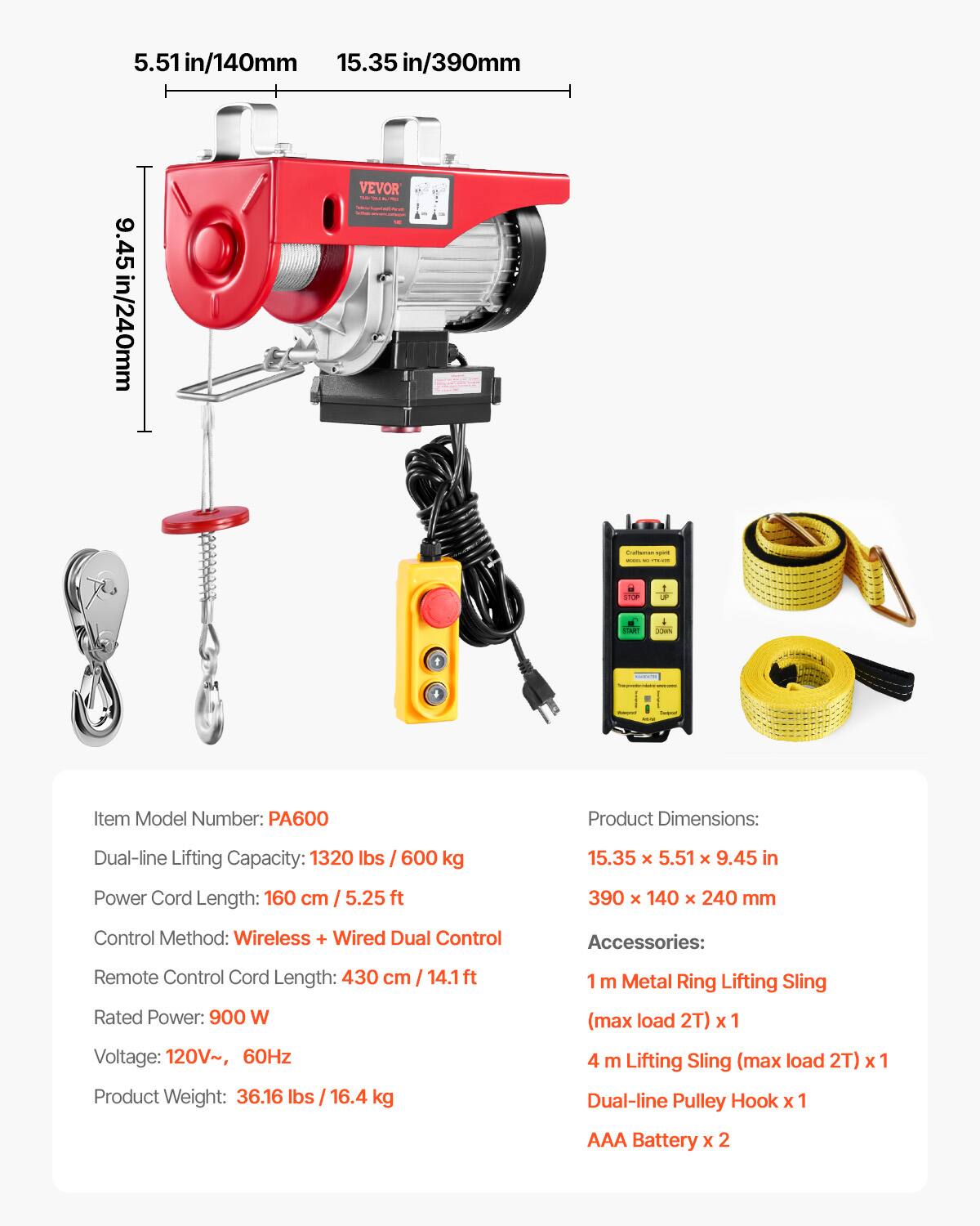 5.51 in/140mm  
15.35 in/390mm  
9.45 in/240mm  

VEVOR - i - I ... 1 - . i  

Item Model Number: PA600  
Product Dimensions: 15.35 x 5.51 x 9.45 in / 390 x 140 x 240 mm  
Dual-line Lifting Capacity: 1320 lbs / 600 kg  
Power Cord Length: 160 cm / 5.25 ft  
Control Method: Wireless + Wired Dual Control  
Remote Control Cord Length: 430 cm / 14.1 ft  
Rated Power: 900 W  
Voltage: 120V~, 60Hz  
Product Weight: 36.16 lbs / 16.4 kg  

Accessories:  
1 m Metal Ring Lifting Sling (max load 2T) x 1  
4 m Lifting Sling (max load 2T) x 1  
Dual-line Pulley Hook x 1  
AAA Battery x 2