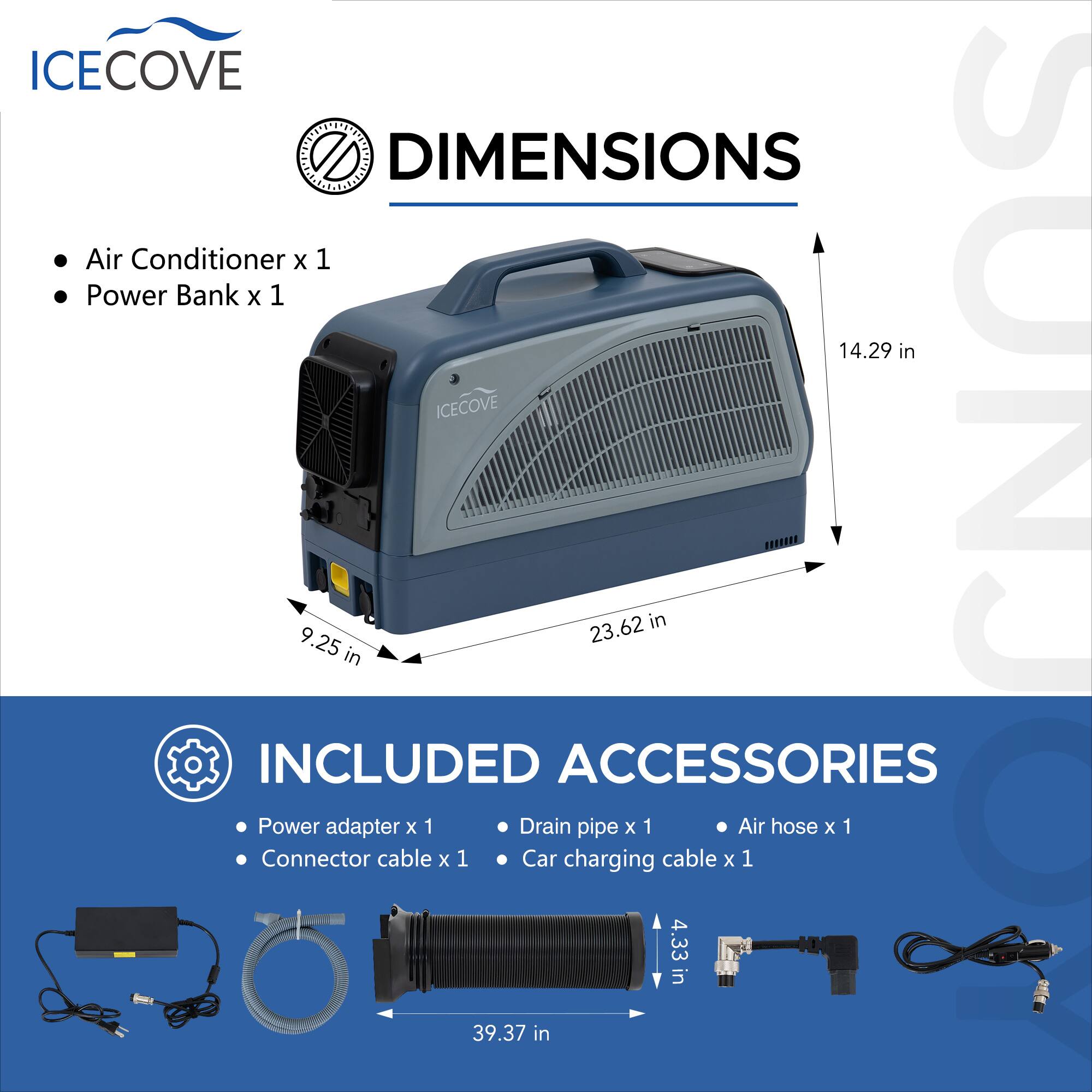 ICECOVE DIMENSIONS  
Air Conditioner x 1  
Power Bank x 1  

14.29 in  
9.25 in  
23.62 in  

ICECOVE INCLUDED  
Power Adapter x 1  
Connector Cable x 1  

ACCESSORIES  
Drain Pipe x 1  
Car Charging Cable x 1  
Air Hose x 1  

39.37 in  
4.33 in