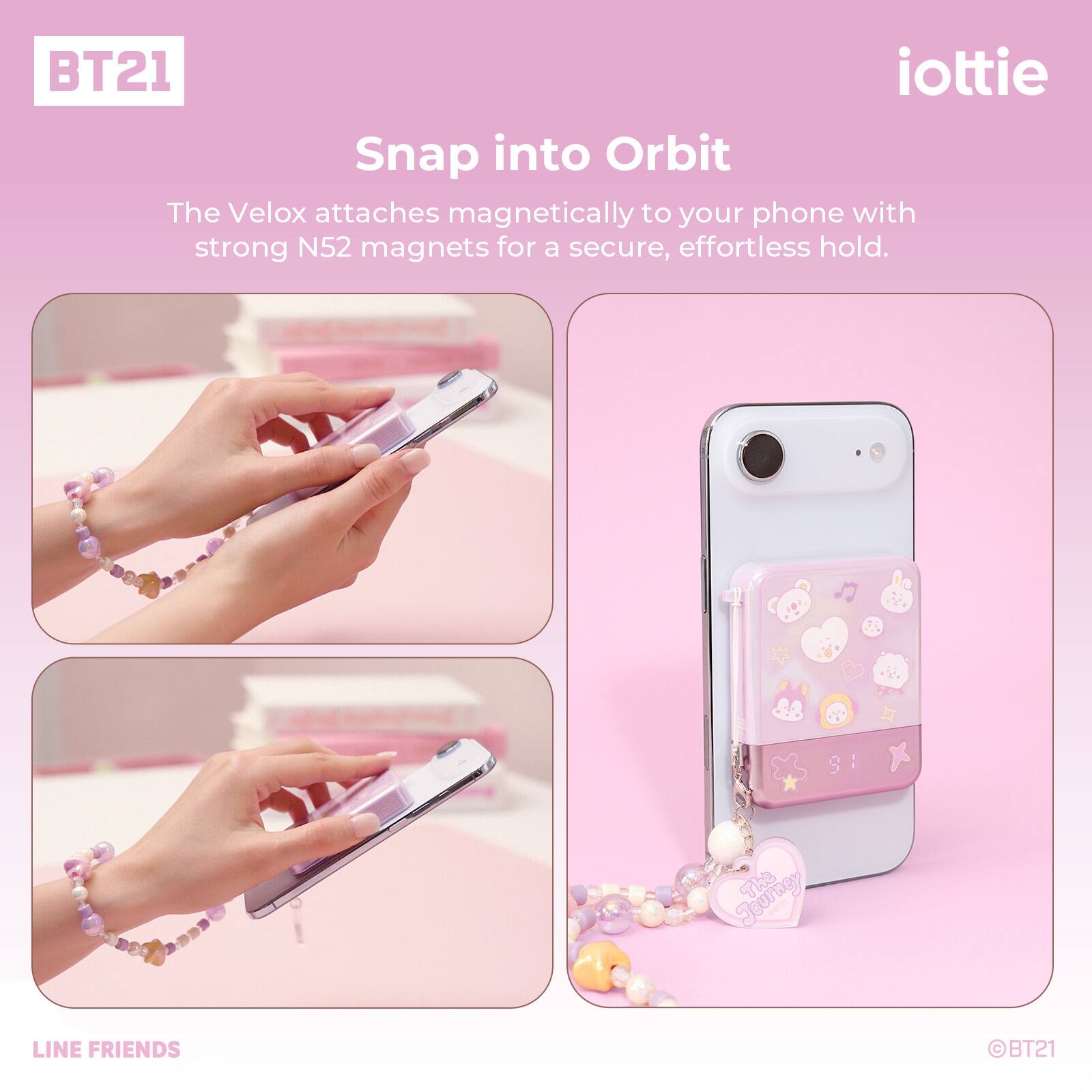 BT21 iottie Snap into Orbit

The Velox attaches magnetically to your phone with strong N52 magnets for a secure, effortless hold.

9 Journay THE LINE FRIENDS BT21