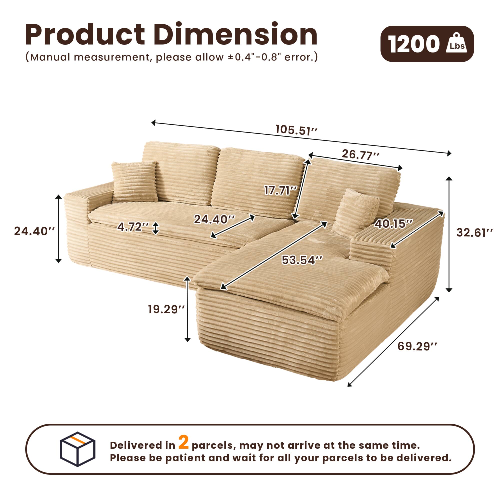 Product Dimension  
(Manual measurement, please allow ±0.4"-0.8" error.)  

1200 Lbs  

105.51"  
26.77"  
17.71"  
24.40"  
4.72"  
40.15"  
32.61"  
53.54"  
19.29"  
69.29"  

Delivered in 2 parcels, may not arrive at the same time. Please be patient and wait for all your parcels to be delivered.