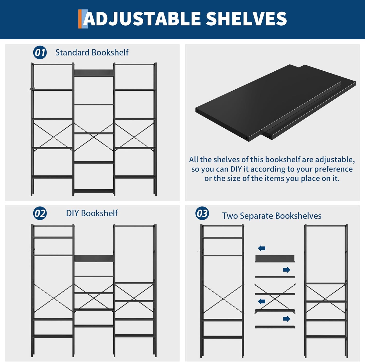 **ADJUSTABLE SHELVES**

**01 Standard Bookshelf**

All the shelves of this bookshelf are adjustable, so you can DIY it according to your preference or the size of the items you place on it.

**02 DIY Bookshelf**

**03 Two Separate Bookshelves**