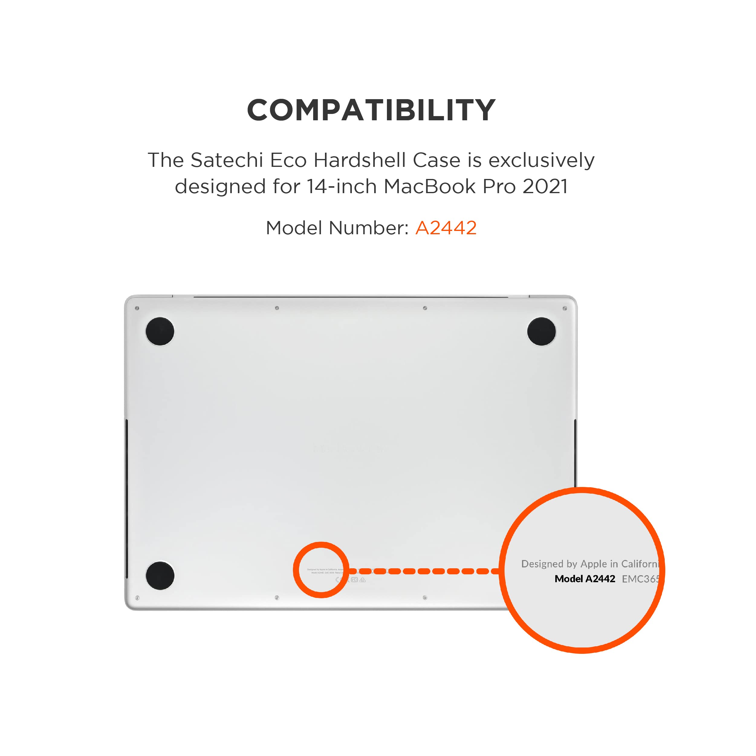 COMPATIBILITY

The Satechi Eco Hardshell Case is exclusively designed for 14-inch MacBook Pro 2021

Model Number: A2442

Designed by Apple in California

Model A2442 EMC36
