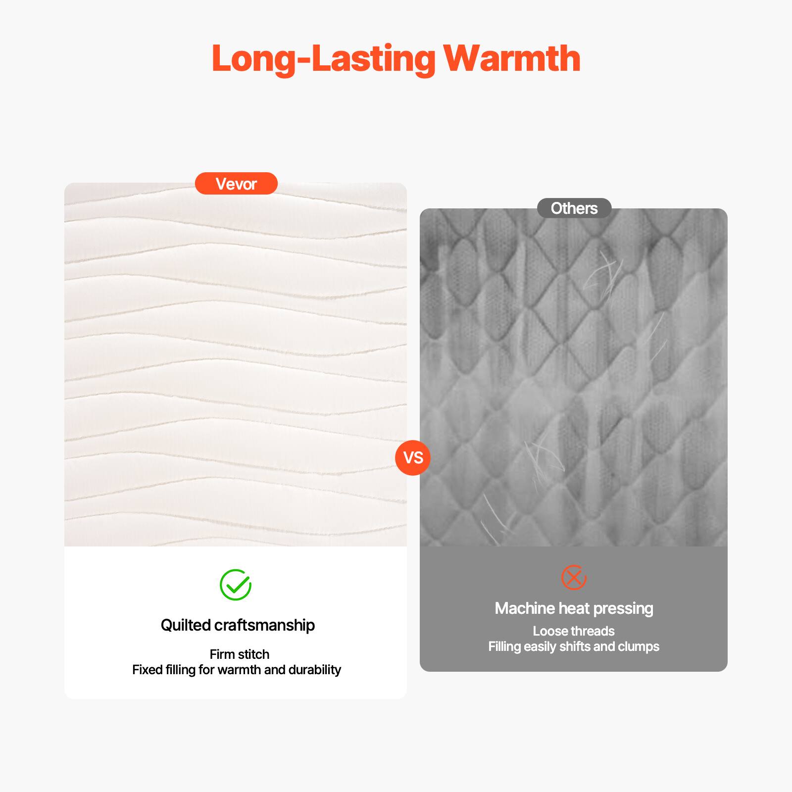 Long-Lasting Warmth

Vevor

Quilted craftsmanship  
Firm stitch  
Fixed filling for warmth and durability

Others

Machine heat pressing  
Loose threads  
Filling easily shifts and clumps