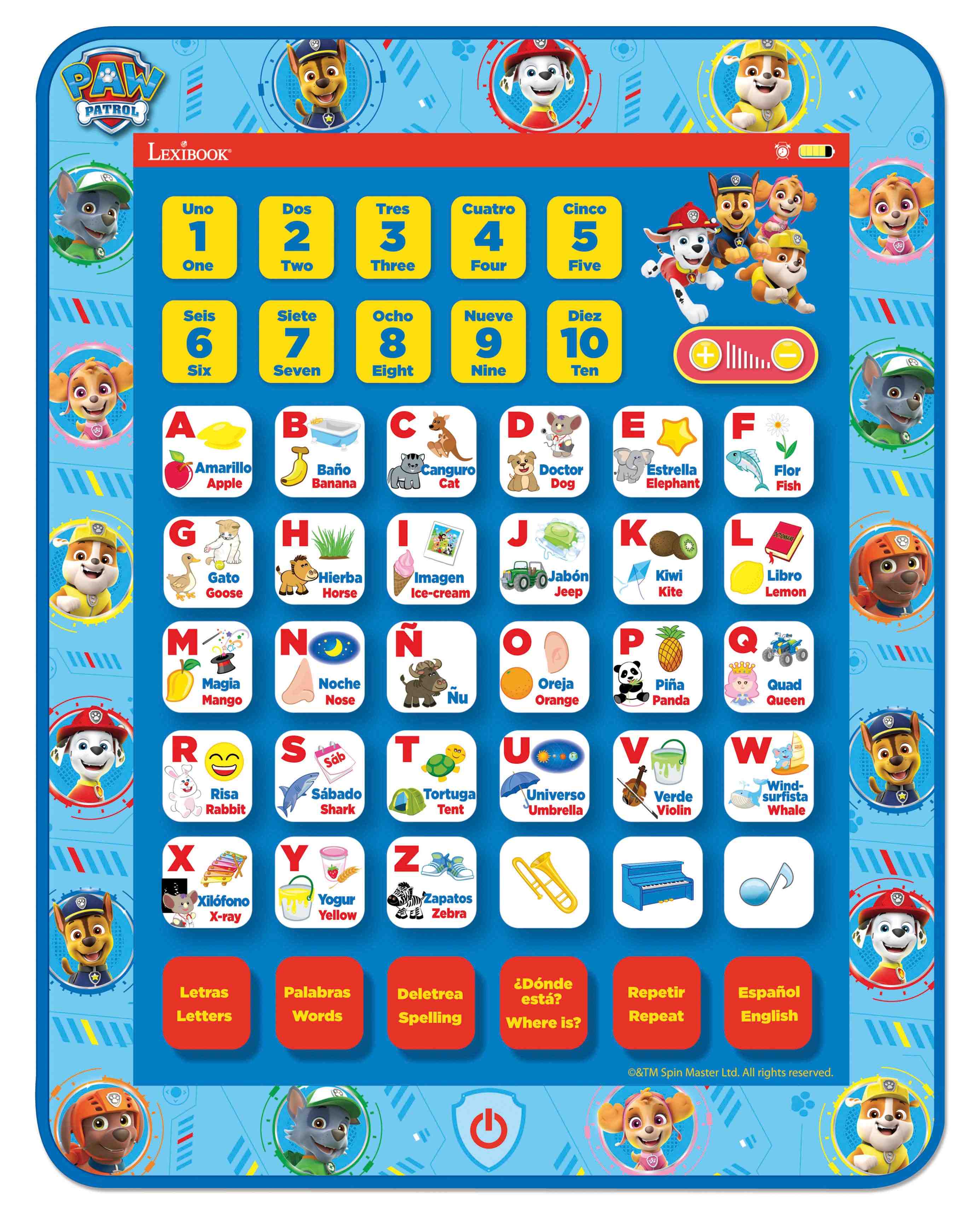 PAW PATROL LEXIBOOK

Uno 1 One  
Dos 2 Two  
Tres 3 Three  
Cuatro 4 Four  
Cinco 5 Five  
Seis 6 Six  
Siete 7 Seven  
Ocho 8 Eight  
Nueve 9 Nine  
Diez 10 Ten  

A  
Amarrillo Apple  

B  
Bao Banana  

C  
Canguro Cat  

D  
Doctor Dog  

E  
Estrella Elephant  

F  
Flor Fish  

G  
Gato Goose  

H  
Hierba Horse  

I  
Imagen Ice-cream  

J  
Jabón Jeep  

K  
Kiwi Kite  

L  
Libro Lemon  

M  
Magia Mango  

N  
Noche Nose  

O  
Oreja Orange  

P  
Pia Panda  

Q  
Quad Queen  

R  
Risa Rabbit  

S  
Sab Sábado  

T  
Tortuga Tentaculo  

U  
Universo Umbrella  

V  
Verde Violin  

W  
Wind-surfista Whale  

X  
Xilofón X-ray  

Y  
Yogur Yellow  

Z  
Zapatos Zebra  

Letras Letters  
Palabras Words  
Deletrea Spelling