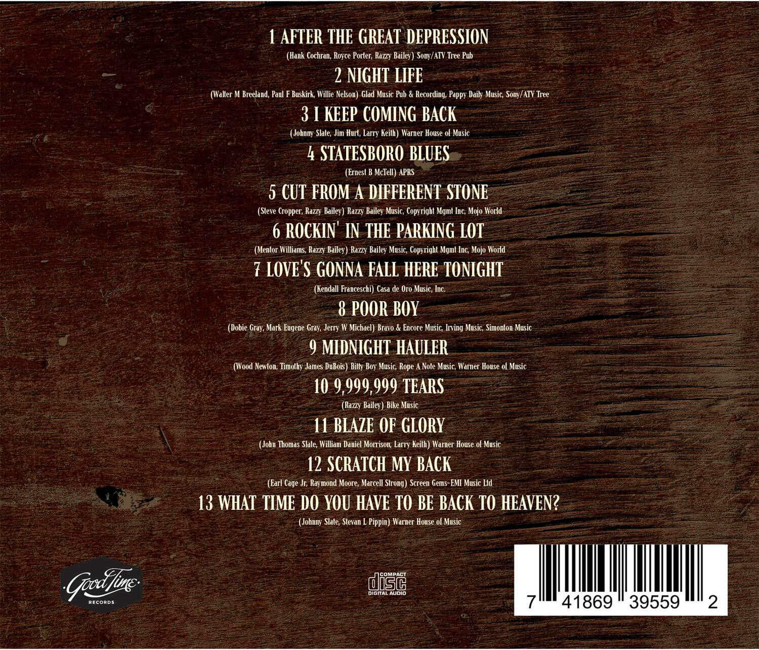 1. AFTER THE GREAT DEPRESSION  
   (Hank Cochran, Royce Porter, Razzy Bailey)  
   Sony/ATV Tree Pub

2. NIGHT LIFE  
   (Walter Breeland, Paul Buskirk, Willie Nelson)  
   Glad Music Pub Recording  
   Pappy Daily Music  
   Sony/ATV Tree

3. I KEEP COMING BACK  
   (John Slate, Jim Mart, Larry Keith)  
   Warner House of Music

4. STATESBORO BLUES  
   (Ernest McTell)  
   APRS

5. CUT FROM A DIFFERENT STONE  
   (Steve Cropper, Razzy Bailey)  
   Razzy Bailey Music, Copyright Mgmt Inc.  
   Mojo World

6. ROCKIN' IN THE PARKING LOT  
   (Mentor Williams, Razzy Bailey)  
   Razzy Bailey Music, Copyright Mgmt Inc.  
   Mojo World

7. LOVE'S GONNA FALL HERE TONIGHT  
   (Kendall Franceschi)  
   Casa de Oro Music, Inc.

8. POOR BOY  
   (Dobie Gray, Mark Eugene Gray, Jerry Micheel)  
   Bravo Encore Music  
   Irving Music