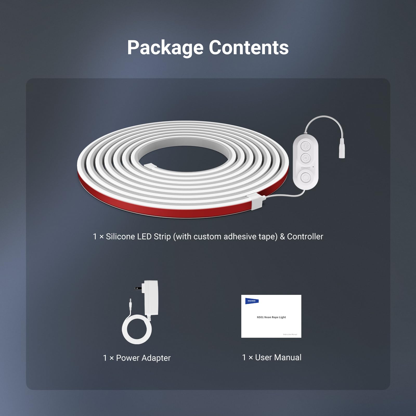 Package Contents - 1 x Silicone LED Strip (with custom adhesive tape) & Controller - 1 x Power Adapter - 1 x User Manual
