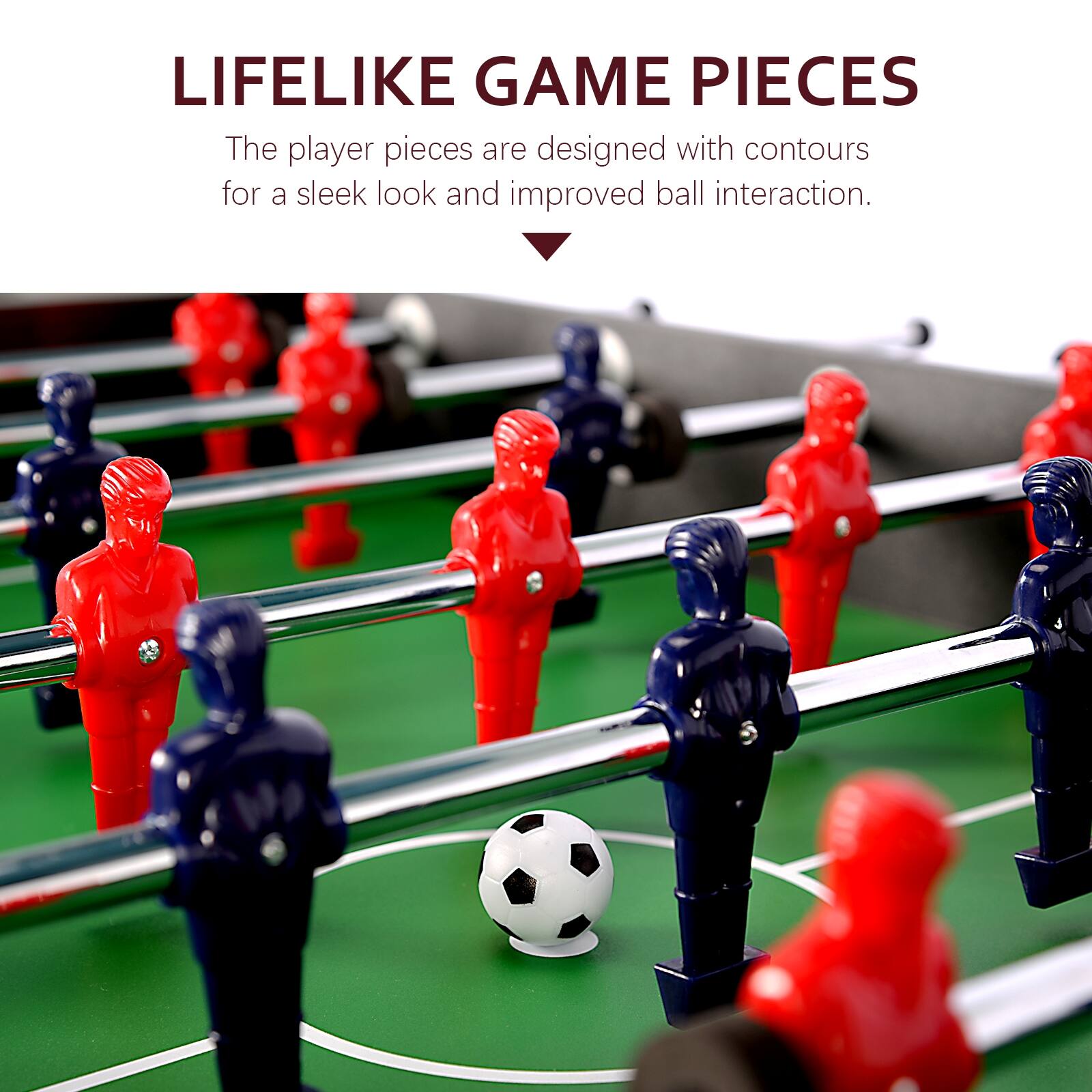 LIFELIKE GAME PIECES
The player pieces are designed with contours for a sleek look and improved ball interaction.