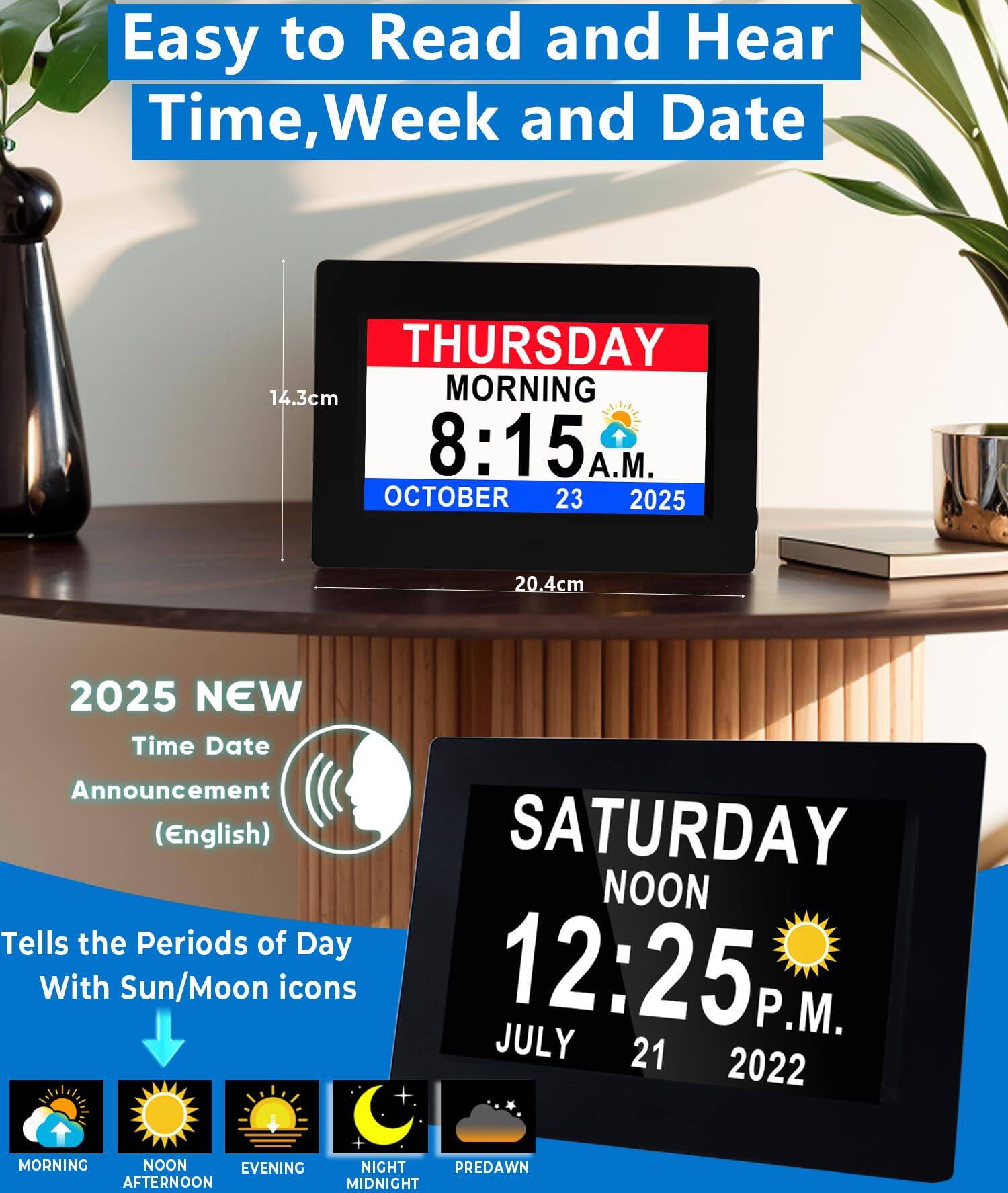 Easy to Read and Hear  
Time, Week and Date  

THURSDAY  
MORNING  
8:15 A.M.  
OCTOBER 23 2025  

2025 NEW  
Time Date Announcement (English)  
Tells the Periods of Day With Sun/Moon icons  

SATURDAY  
NOON  
12:25 P.M.  
JULY 21 2022  

MORNING  
NOON  
EVENING  
AFTERNOON  
NIGHT  
PREDAWN  
MIDNIGHT  

14.3cm  
20.4cm