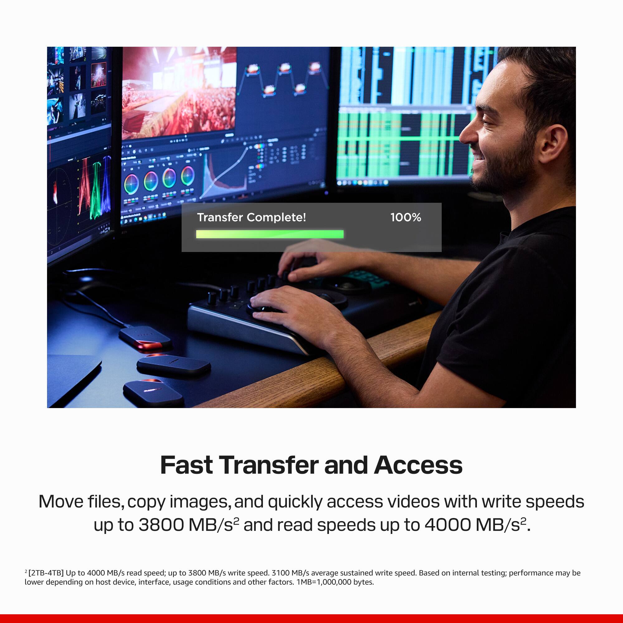 Transfer Complete!
100%

Fast Transfer and Access
Move files, copy images, and quickly access videos with write speeds up to 3800 MB/s² and read speeds up to 4000 MB/s².

*2TB-4TB: Up to 4000 MB/s read speed; up to 3800 MB/s write speed. 3100 MB/s average sustained write speed. Based on internal testing; performance may be lower depending on host device, interface, usage conditions and other factors. MB=1,000,000 bytes.