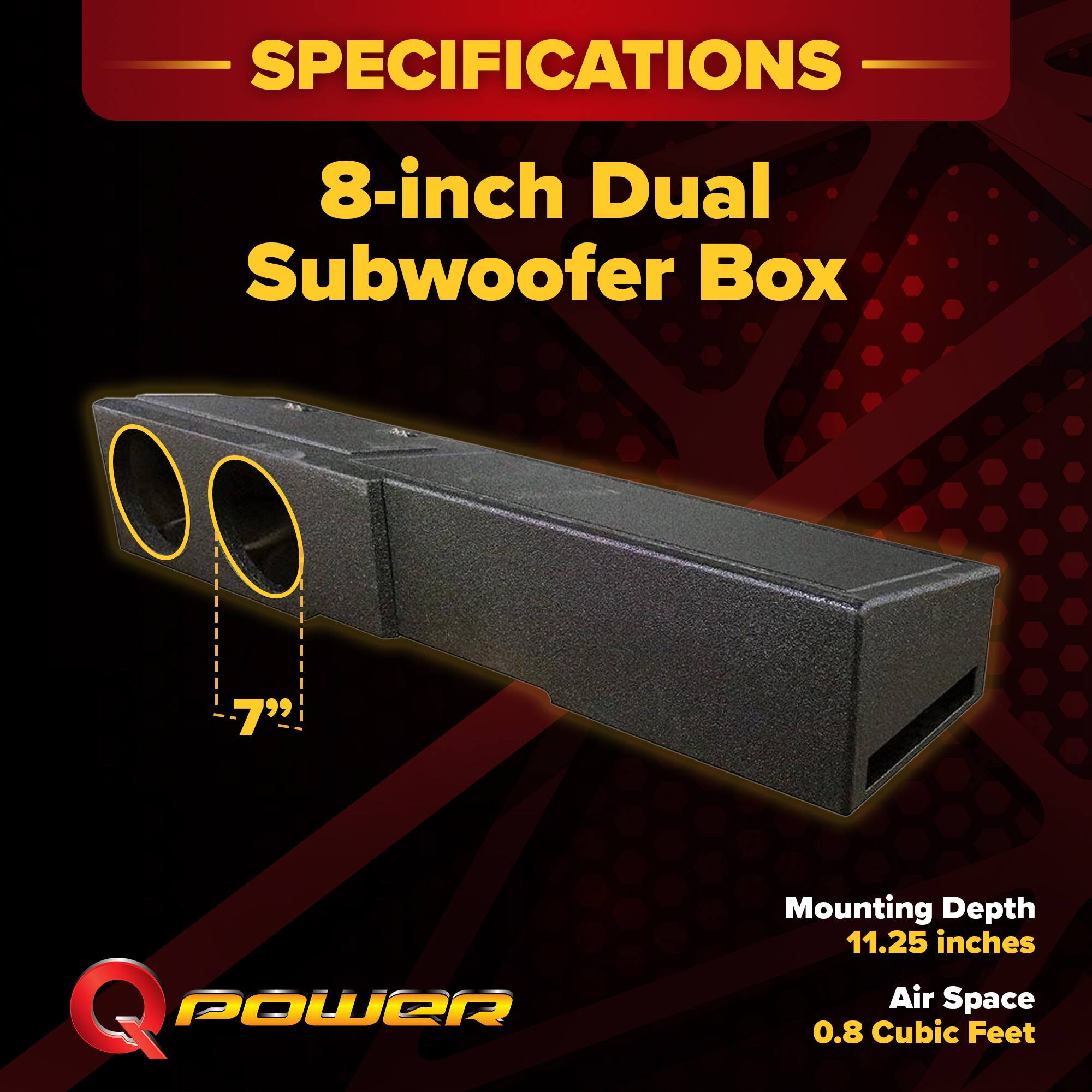 SPECIFICATIONS  
8-inch Dual Subwoofer Box  
Mounting Depth: 11.25 inches  
Air Space: 0.8 Cubic Feet