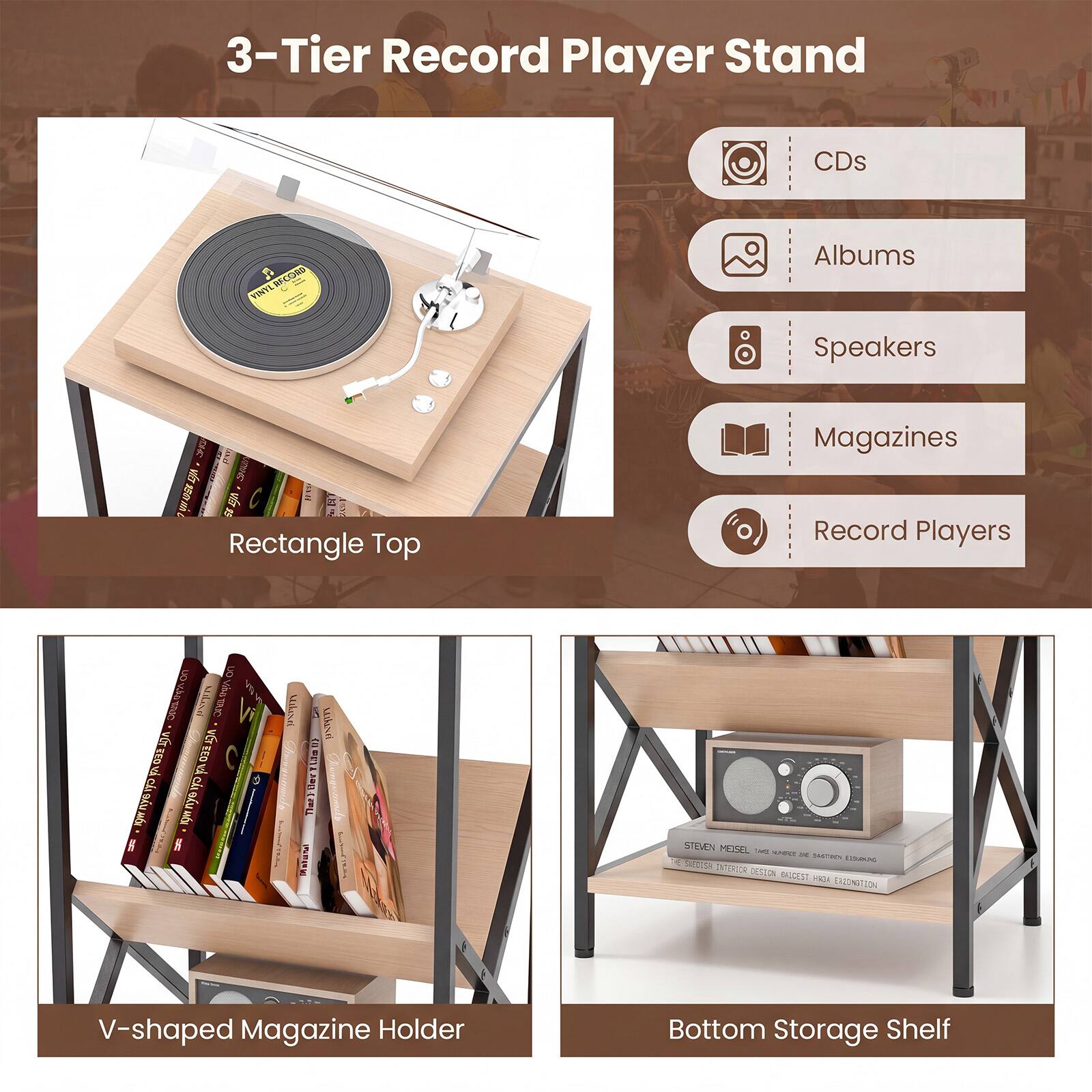 3-Tier Record Player Stand

- CDs
- Albums
- Speakers
- Magazines
- Record Players

Rectangle Top

V-shaped Magazine Holder

Bottom Storage Shelf