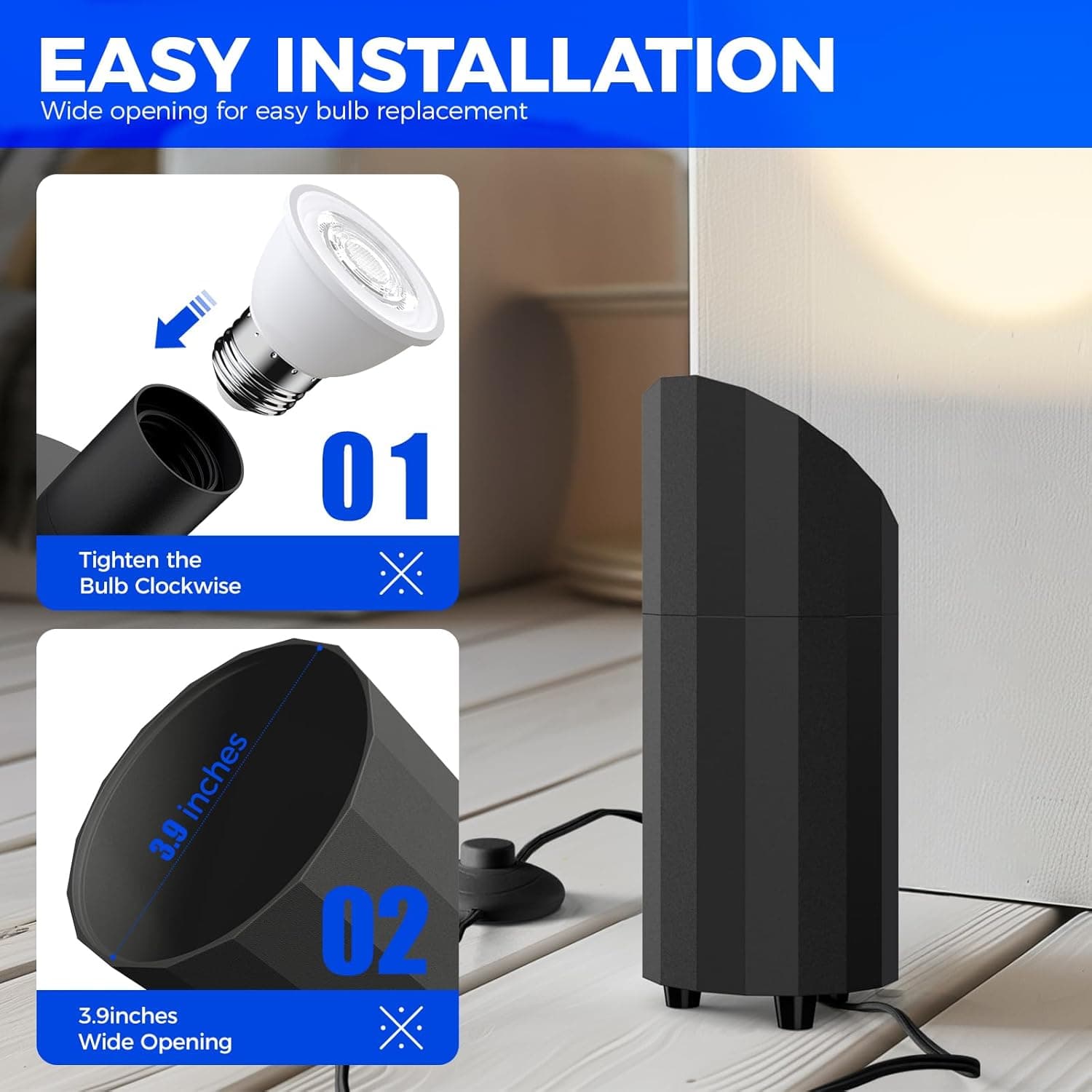 EASY INSTALLATION  
Wide opening for easy bulb replacement  

01  
Tighten the Bulb Clockwise  

02  
3.9 inches Wide Opening