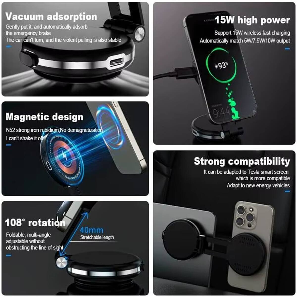 Vacuum adsorption  
Gently put it, and automatically adsorb the emergency brake  
The car can't turn, and the violent pulling is also stable  

15W high power  
Support 15W wireless fast charging  
Automatically match 5W/7.5W/10W output  

Magnetic design  
N52 strong iron rubidium, No demagnetization  
I can't shake it off  

108° rotation  
Foldable, multi-angle adjustable without obstructing the line of sight  
40mm Stretchable length  

Strong compatibility  
It can be adapted to Tesla smart screen which is more compatible  
Adapt to new energy vehicles