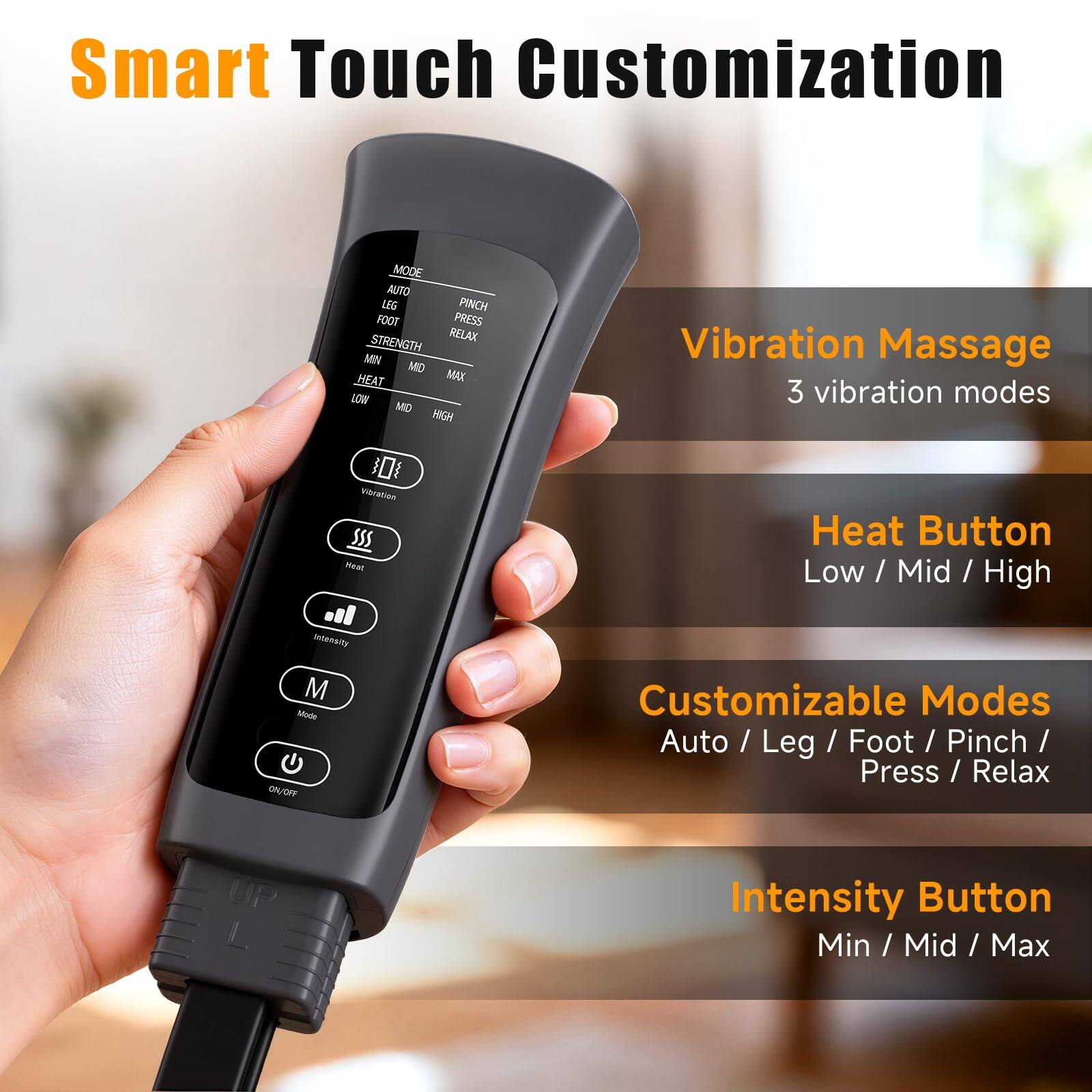 Smart Touch Customization

- Vibration Massage
  - 3 vibration modes

- Heat Button
  - Low / Mid / High

- Customizable Modes
  - Auto / Leg / Foot / Pinch / Press / Relax

- Intensity Button
  - Min / Mid / Max