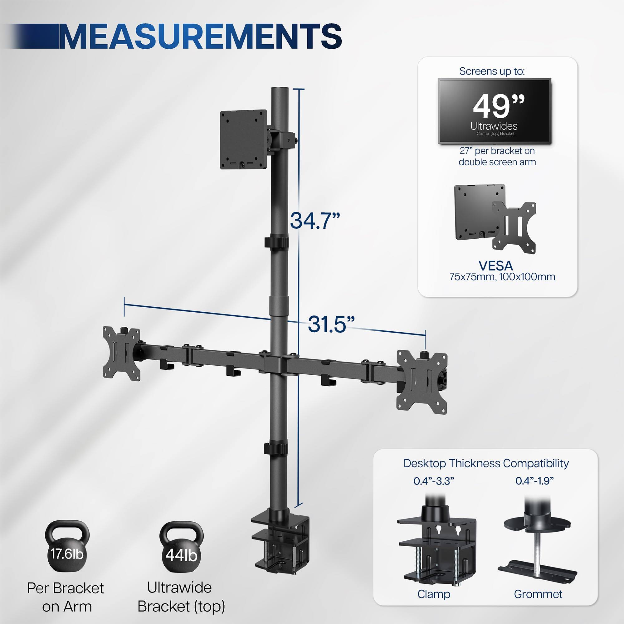 **Measurements**

- Screens up to: 49" Ultrawides
- 27" per bracket on double screen arm
- VESA: 75x75mm, 100x100mm
- 34.7"
- 31.5"
- Desktop Thickness Compatibility: 0.4"-3.3", 0.4"-1.9"
- Per Bracket on Arm: 17.6lb
- Ultrawide Bracket (top): 44lb
- Clamp
- Grommet
