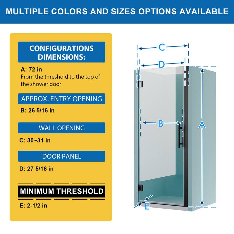 MULTIPLE COLORS AND SIZES OPTIONS AVAILABLE

CONFIGURATIONS DIMENSIONS:
A: 72 in
From the threshold to the top of the shower door

APPROX. ENTRY OPENING
B: 26 5/16 in

WALL OPENING
C: 30~31 in

DOOR PANEL
D: 27 5/16 in

MINIMUM THRESHOLD
E: 2-1/2 in