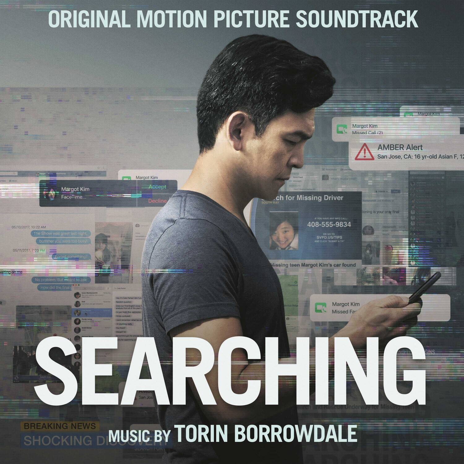 ORIGINAL MOTION PICTURE SOUNDTRACK

SEARCHING

MUSIC BY TORIN BORROWDALE

AMBER Alert
San Jose, CA: 16 yr-old Asian F, 12

Margot Kim
Missed Call (12)

Margot Kim
Missed Fa

408-555-9834

Margot Kim's car found

SEARCHING

BREAKING NEWS
SHOCKING