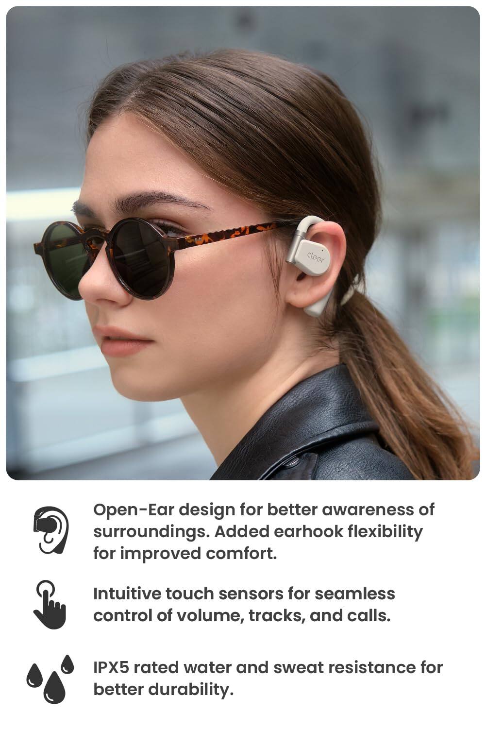 Open-Ear design for better awareness of surroundings. Added earhook flexibility for improved comfort. Intuitive touch sensors for seamless control of volume, tracks, and calls. IPX5 rated water and sweat resistance for better durability.