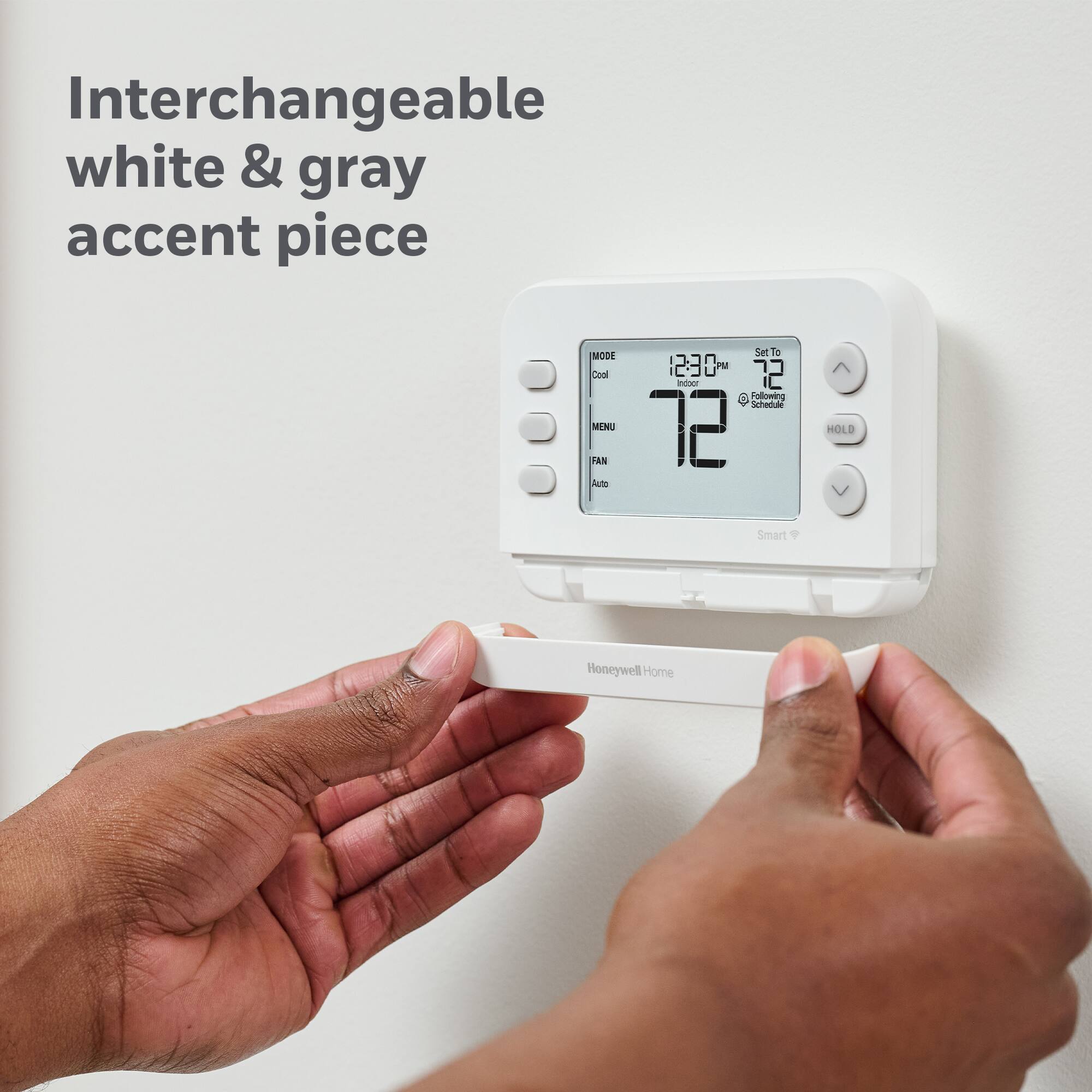 Interchangeable white & gray accent piece

MODE Cool MENU FAN Auto Set to 12:30 PM 72°F Following Schedule 72 HOLD Smart Honeywell Home