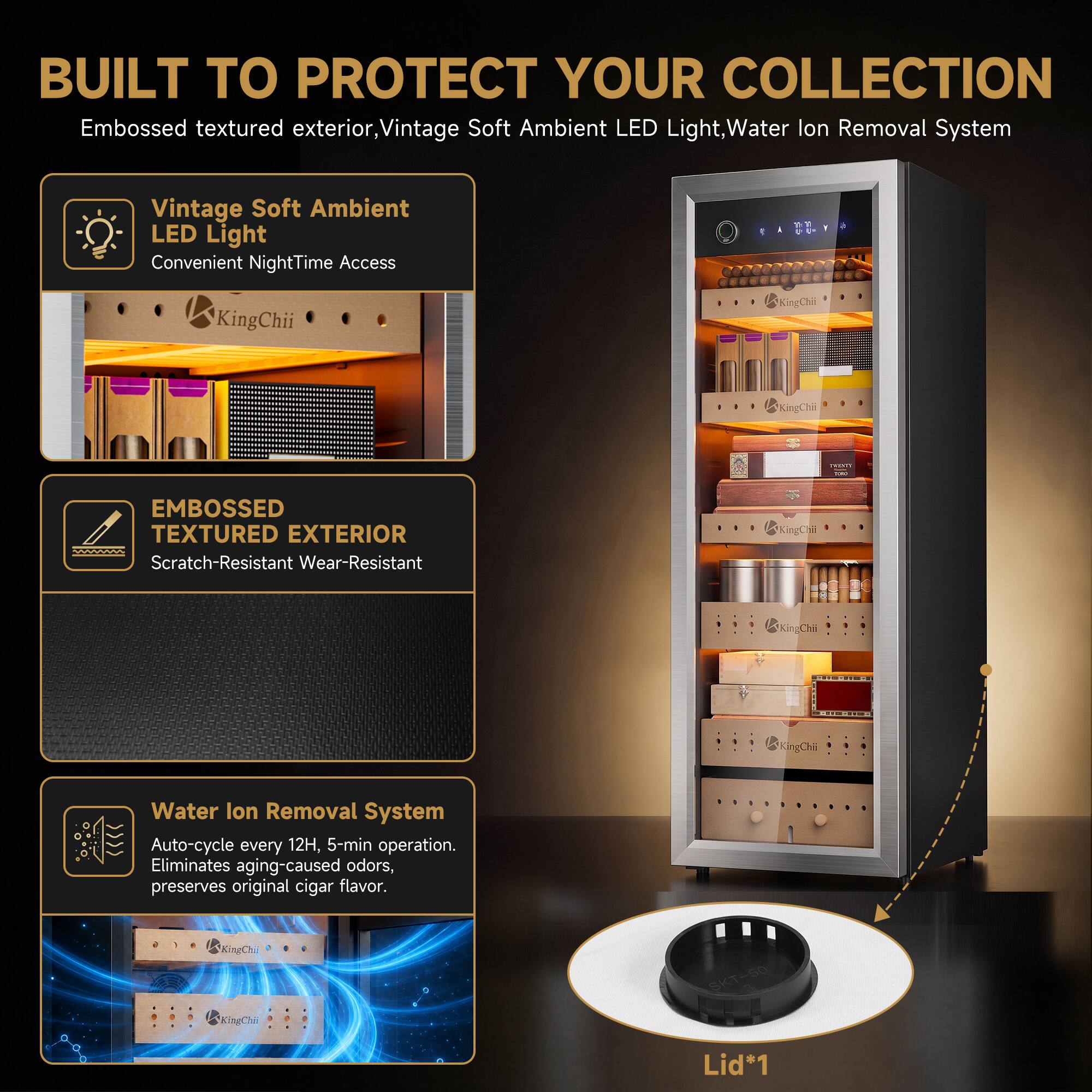 BUILT TO PROTECT YOUR COLLECTION

- Embossed textured exterior
- Vintage Soft Ambient LED Light
- Water Ion Removal System

Vintage Soft Ambient LED Light
Convenient NightTime Access

EMBOSSED TEXTURED EXTERIOR
Scratch-Resistant Wear-Resistant

Water Ion Removal System
Auto-cycle every 12H, 5-min operation. Eliminates aging-caused odors, preserves original cigar flavor.

Lid*1