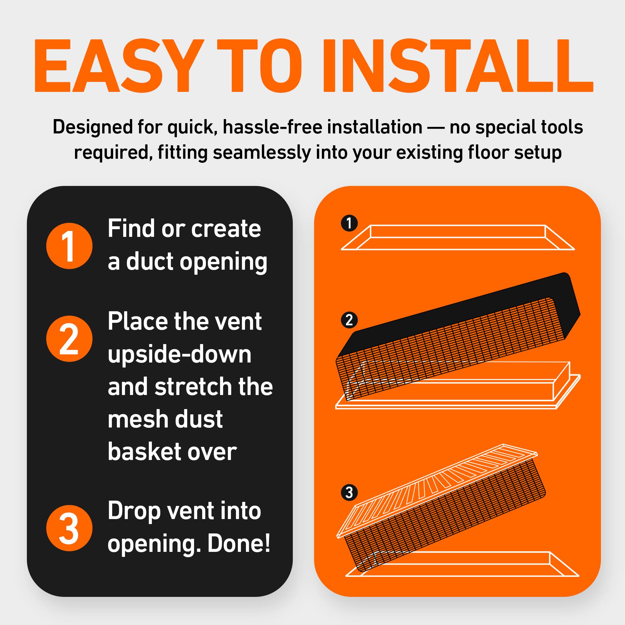 EASY TO INSTALL  
Designed for quick, hassle-free installation — no special tools required, fitting seamlessly into your existing floor setup

1. Find or create a duct opening
2. Place the vent upside-down and stretch the mesh dust basket over
3. Drop vent into opening. Done!