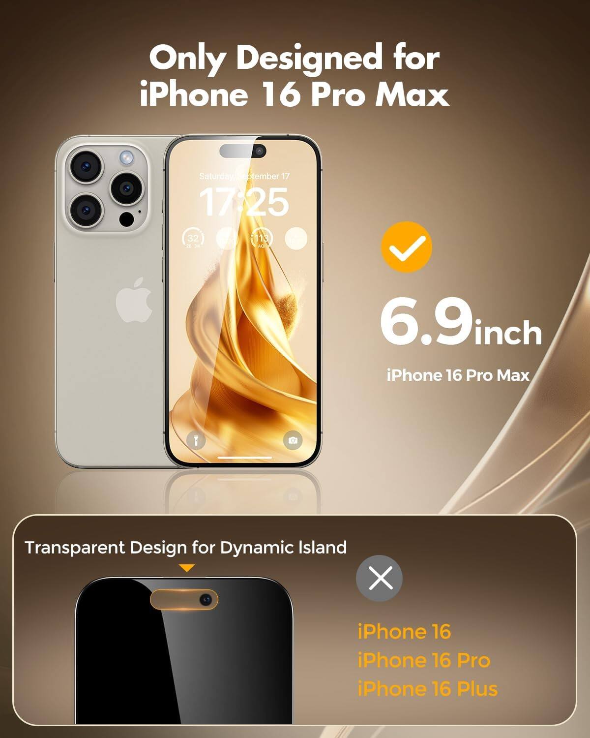 Only Designed for iPhone 16 Pro Max

Saturday, September 17 17:25 32 i113 14

6.9inch iPhone 16 Pro Max

Transparent Design for Dynamic Island

iPhone 16 iPhone 16 Pro iPhone 16 Plus