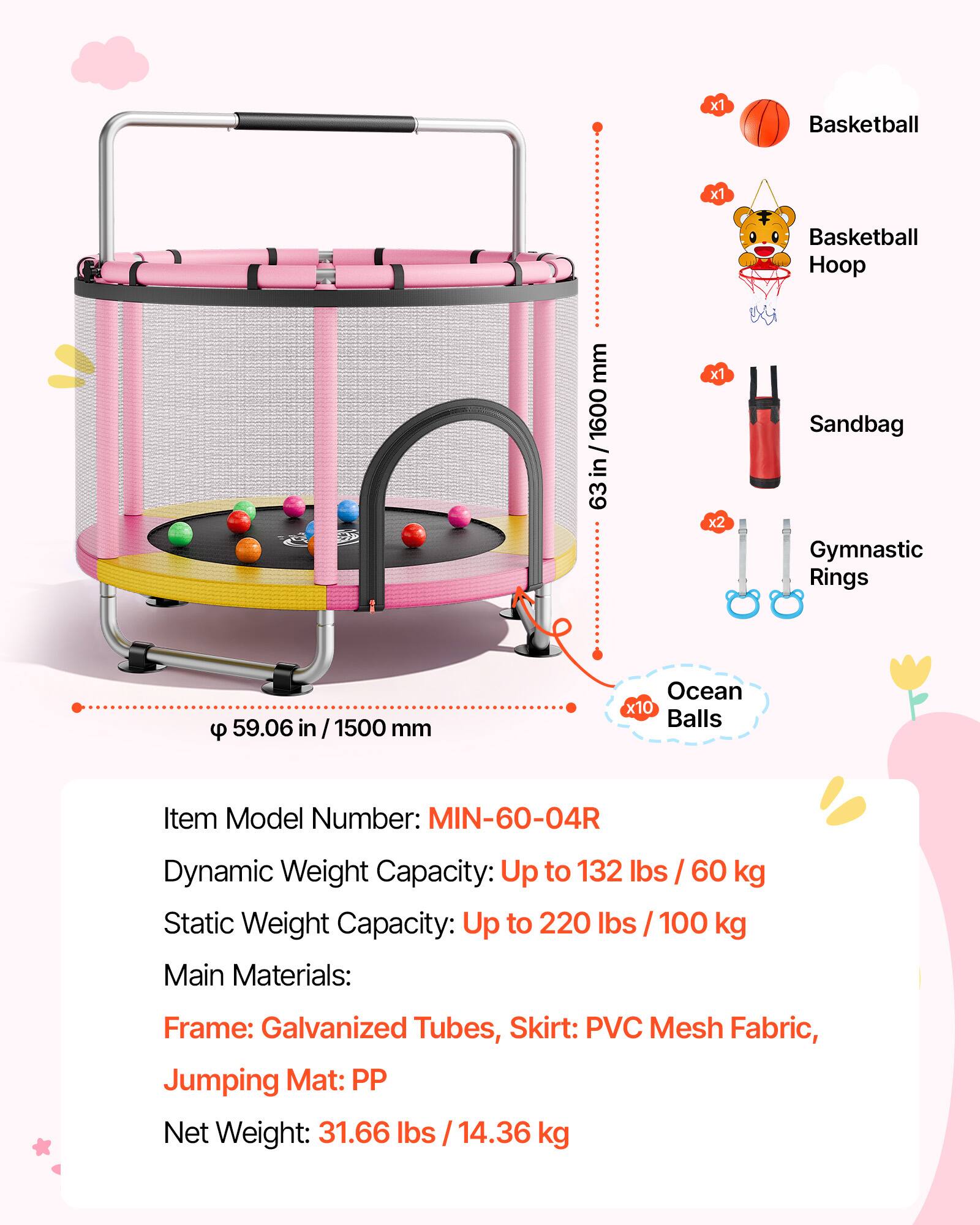 x1 Basketball  
x1 Basketball Hoop  
x1 Sandbag  
x2 Gymnastic Rings  
x10 Ocean Balls  

Item Model Number: MIN-60-04R  

Dynamic Weight Capacity: Up to 132 lbs / 60 kg  
Static Weight Capacity: Up to 220 lbs / 100 kg  

Main Materials:  
Frame: Galvanized Tubes  
Skirt: PVC Mesh Fabric  
Jumping Mat: PP  

Net Weight: 31.66 lbs / 14.36 kg