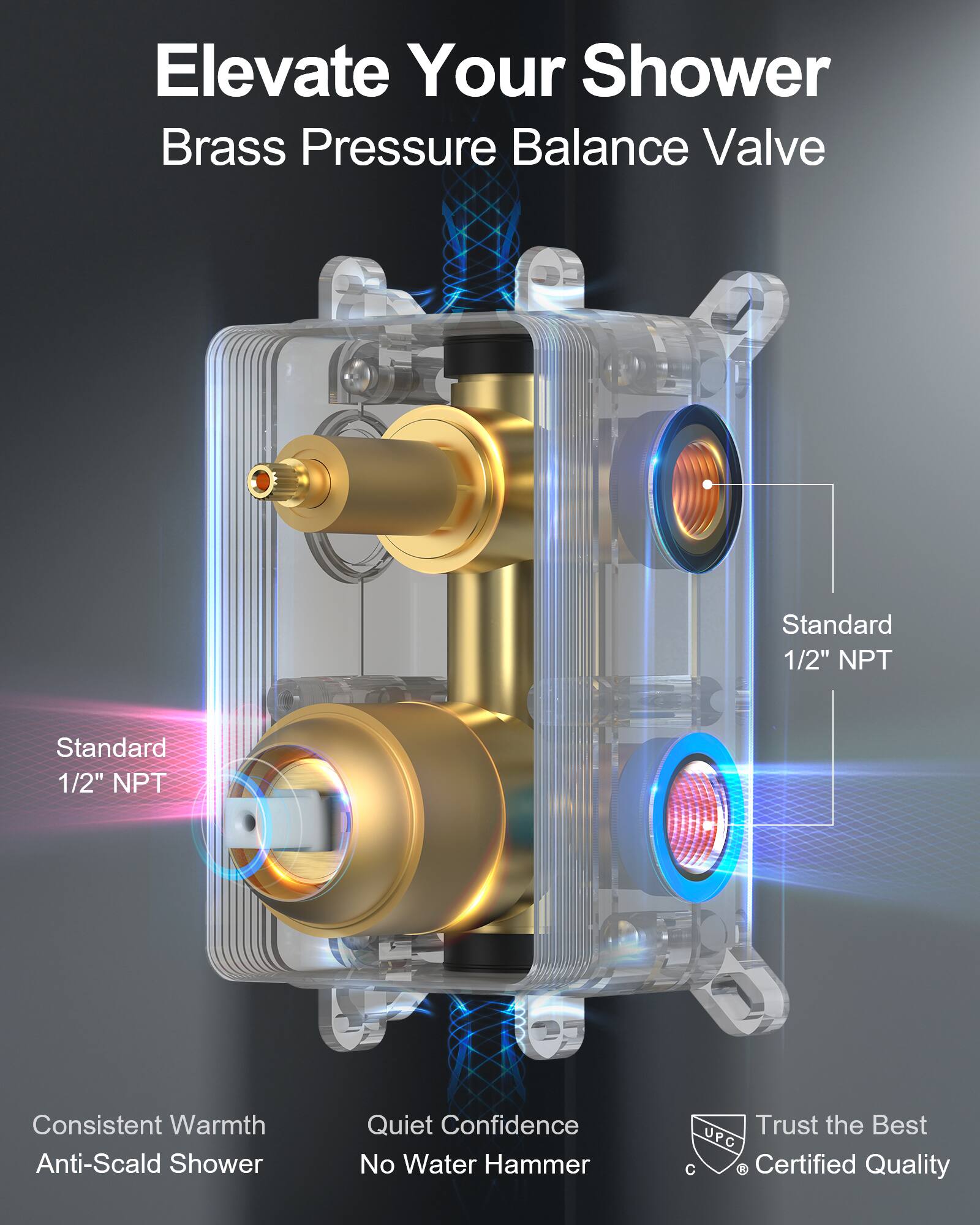 Elevate Your Shower  
Brass Pressure Balance Valve  

Standard 1/2" NPT  
Standard 1/2" NPT  

Consistent Warmth  
Anti-Scald Shower  

Quiet Confidence  
No Water Hammer  

Trust the Best  
Certified Quality  

UPC
