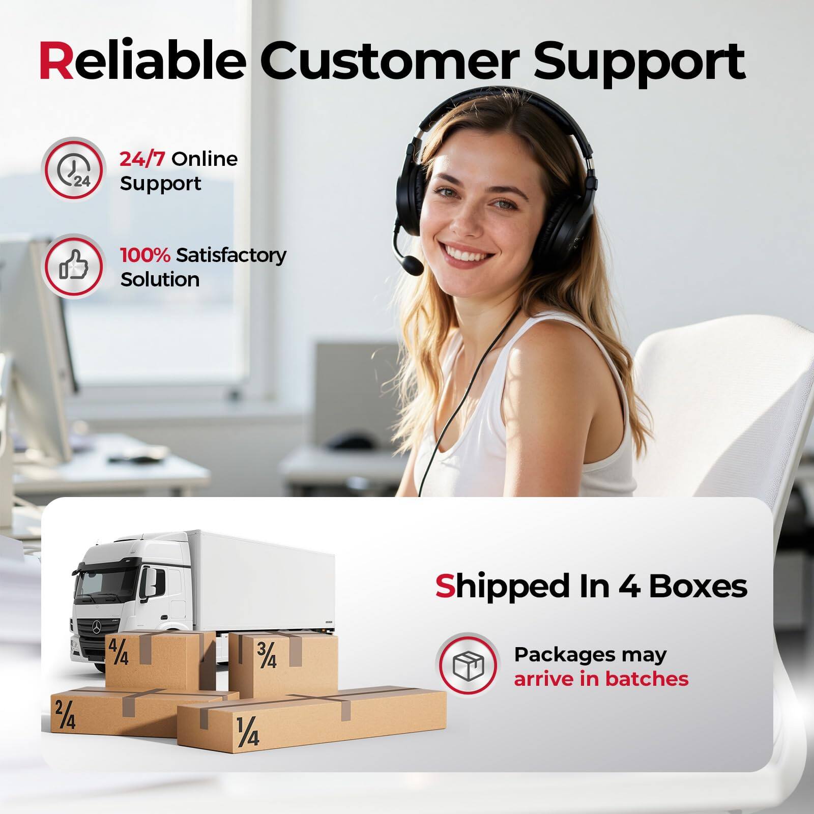 Reliable Customer Support

24/7 Online Support

100% Satisfactory Solution

Shipped In 4 Boxes

Packages may arrive in batches
