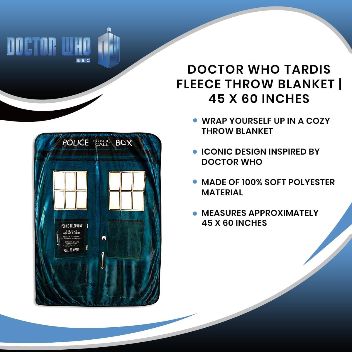 DOCTOR WHO TARDIS FLEECE THROW BLANKET | 45 X 60 INCHES

- WRAP YOURSELF UP IN A COZY THROW BLANKET
- ICONIC DESIGN INSPIRED BY DOCTOR WHO
- MADE OF 100% SOFT POLYESTER MATERIAL
- MEASURES APPROXIMATELY 45 X 60 INCHES